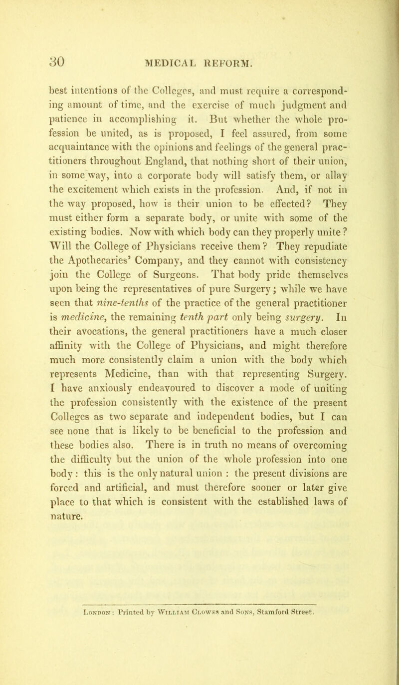 best intentions of the Colleges, and must require a correspond- ing amount of time, and the exercise of much judgment and patience in accomplishing it. But whether the whole pro- fession be united, as is proposed, I feel assured, from some acquaintance with the opinions and feelings of the general prac- titioners throughout England, that nothing short of their union, in some way, into a corporate body will satisfy them, or allay the excitement which exists in the profession. And, if not in the way proposed, how is their union to be effected? They must either form a separate body, or unite with some of the existing bodies. Now with which body can they properly unite ? Will the College of Physicians receive them? They repudiate the Apothecaries’ Company, and they cannot with consistency join the College of Surgeons. That body pride themselves upon being the representatives of pure Surgery; while we have seen that nine-tenths of the practice of the general practitioner is medicine, the remaining tenth part only being surgery. In their avocations, the general practitioners have a much closer affinity with the College of Physicians, and might therefore much more consistently claim a union with the body which represents Medicine, than with that representing Surgery. I have anxiously endeavoured to discover a mode of uniting the profession consistently with the existence of the present Colleges as two separate and independent bodies, but I can see none that is likely to be beneficial to the profession and these bodies also. There is in truth no means of overcoming the difficulty but the union of the whole profession into one body: this is the only natural union : the present divisions are forced and artificial, and must therefore sooner or later give place to that which is consistent with the established laws of nature. London : Printed by William Clowes and Sons, Stamford Street,