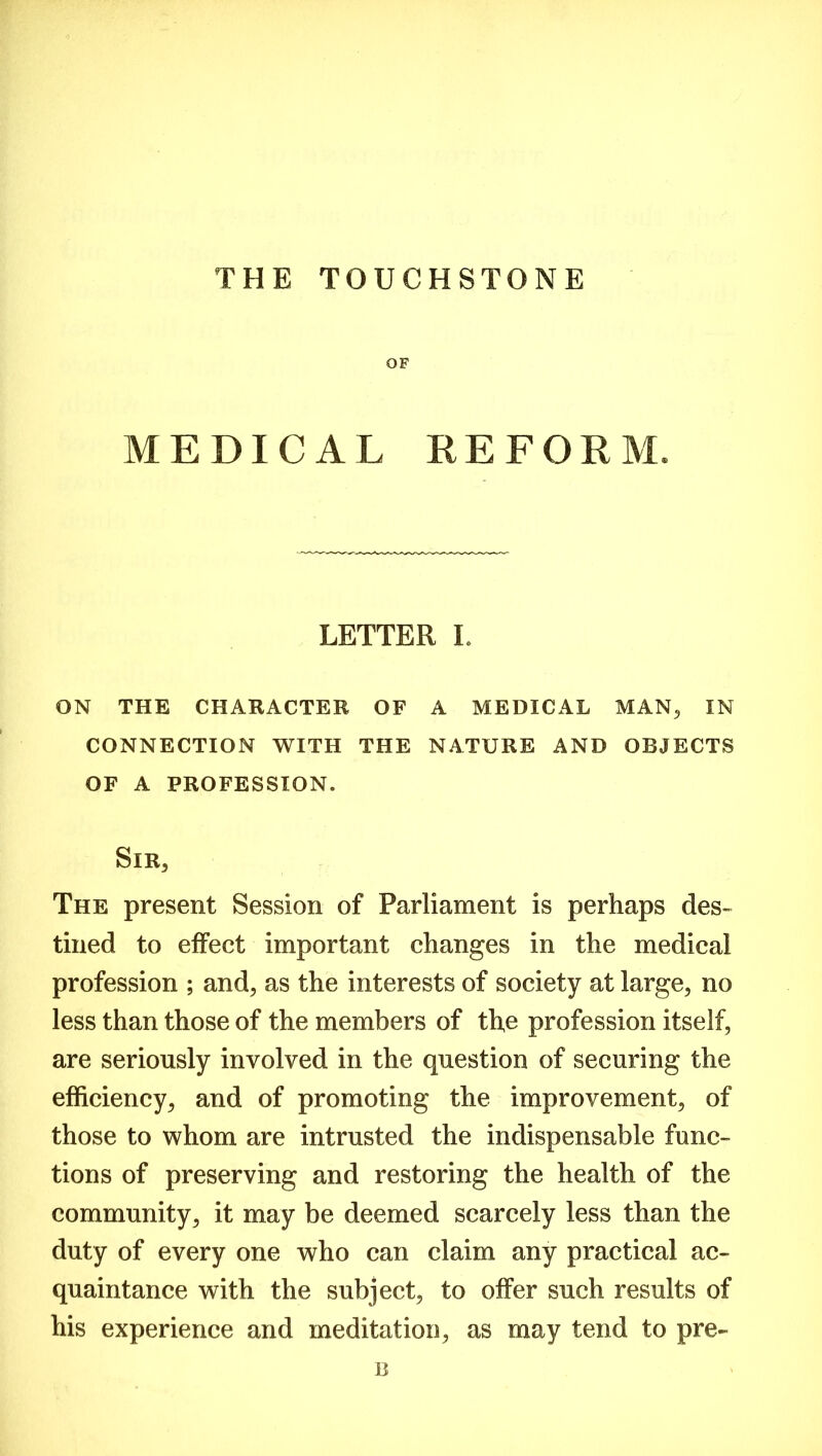 THE TOUCHSTONE OF MEDICAL REFORM LETTER I. ON THE CHARACTER OF A MEDICAL MAN, IN CONNECTION WITH THE NATURE AND OBJECTS OF A PROFESSION. Sir, The present Session of Parliament is perhaps des- tined to effect important changes in the medical profession ; and, as the interests of society at large, no less than those of the members of the profession itself, are seriously involved in the question of securing the efficiency, and of promoting the improvement, of those to whom are intrusted the indispensable func- tions of preserving and restoring the health of the community, it may be deemed scarcely less than the duty of every one who can claim any practical ac- quaintance with the subject, to offer such results of his experience and meditation, as may tend to pre- B