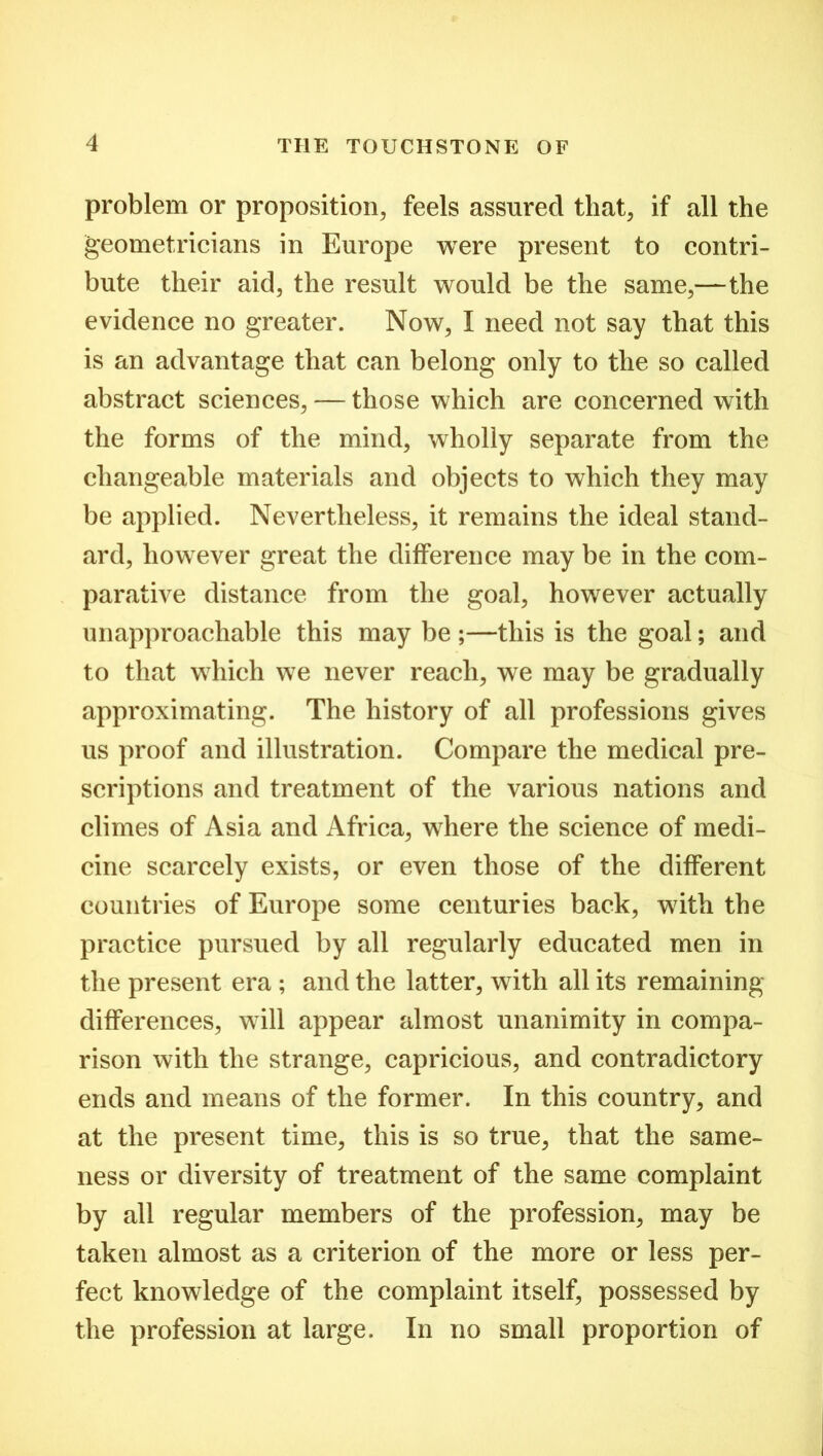 problem or proposition, feels assured that, if all the geometricians in Europe were present to contri- bute their aid, the result would be the same,—the evidence no greater. Now, I need not say that this is an advantage that can belong only to the so called abstract sciences, — those which are concerned with the forms of the mind, wholly separate from the changeable materials and objects to which they may be applied. Nevertheless, it remains the ideal stand- ard, however great the difference may be in the com- parative distance from the goal, however actually unapproachable this may be ;—this is the goal; and to that which we never reach, we may be gradually approximating. The history of all professions gives us proof and illustration. Compare the medical pre- scriptions and treatment of the various nations and climes of Asia and Africa, where the science of medi- cine scarcely exists, or even those of the different countries of Europe some centuries back, with the practice pursued by all regularly educated men in the present era ; and the latter, with all its remaining differences, will appear almost unanimity in compa- rison with the strange, capricious, and contradictory ends and means of the former. In this country, and at the present time, this is so true, that the same- ness or diversity of treatment of the same complaint by all regular members of the profession, may be taken almost as a criterion of the more or less per- fect knowledge of the complaint itself, possessed by the profession at large. In no small proportion of