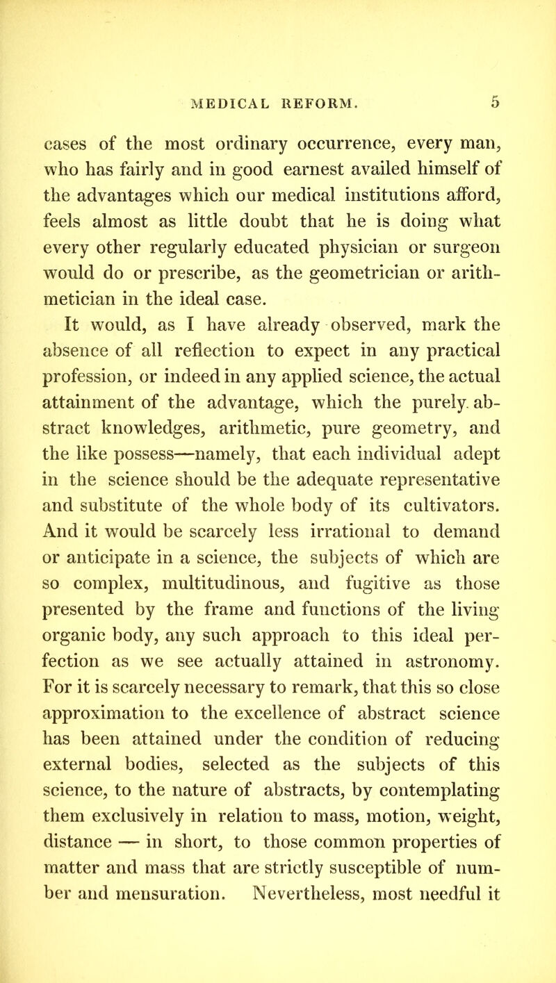 cases of the most ordinary occurrence, every man, who has fairly and in good earnest availed himself of the advantages which our medical institutions afford, feels almost as little doubt that he is doing what every other regularly educated physician or surgeon would do or prescribe, as the geometrician or arith- metician in the ideal case. It would, as I have already observed, mark the absence of all reflection to expect in any practical profession, or indeed in any applied science, the actual attainment of the advantage, which the purely ab- stract knowledges, arithmetic, pure geometry, and the like possess—namely, that each individual adept in the science should be the adequate representative and substitute of the whole body of its cultivators. And it would be scarcely less irrational to demand or anticipate in a science, the subjects of which are so complex, multitudinous, and fugitive as those presented by the frame and functions of the living organic body, any such approach to this ideal per- fection as we see actually attained in astronomy. For it is scarcely necessary to remark, that this so close approximation to the excellence of abstract science has been attained under the condition of reducing external bodies, selected as the subjects of this science, to the nature of abstracts, by contemplating them exclusively in relation to mass, motion, weight, distance — in short, to those common properties of matter and mass that are strictly susceptible of num- ber and mensuration. Nevertheless, most needful it