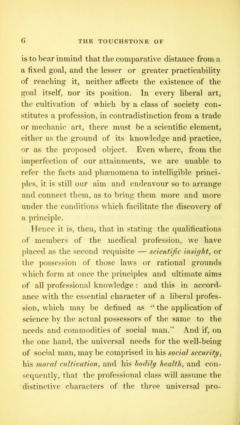 is to bear inmind that the comparative distance from a a fixed goal, and the lesser or greater practicability of reaching it, neither affects the existence of the goal itself, nor its position. In every liberal art, the cultivation of which by a class of society con- stitutes a profession, in contradistinction from a trade or mechanic art, there must be a scientific element, either as the ground of its knowledge and practice, or as the proposed object. Even where, from the imperfection of our attainments, we are unable to refer the facts and phenomena to intelligible princi- ples, it is still our aim and endeavour so to arrange and connect them, as to bring them more and more under the conditions which facilitate the discovery of a principle. Hence it is, then, that in stating the qualifications of members of the medical profession, we have placed as the second requisite — scientific insight, or the possession of those laws or rational grounds which form at once the principles and ultimate aims of all professional knowledge : and this in accord- ance with the essential character of a liberal profes- sion, which may be defined as “ the application of science by the actual possessors of the same to the needs and commodities of social man.” And if, on the one hand, the universal needs for the well-being of social man, may be comprised in his social security, his moral cultivation, and his bodily health, and con- sequently, that the professional class will assume the distinctive characters of the three universal pro-