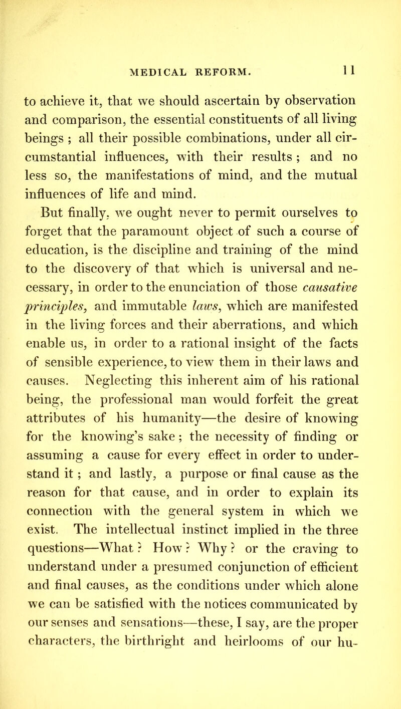 to achieve it, that we should ascertain by observation and comparison, the essential constituents of all living beings ; all their possible combinations, under all cir- cumstantial influences, with their results; and no less so, the manifestations of mind, and the mutual influences of life and mind. But finally, we ought never to permit ourselves to forget that the paramount object of such a course of education, is the discipline and training of the mind to the discovery of that which is universal and ne- cessary, in order to the enunciation of those causative principles, and immutable laws, which are manifested in the living forces and their aberrations, and which enable us, in order to a rational insight of the facts of sensible experience, to view them in their laws and causes. Neglecting this inherent aim of his rational being, the professional man would forfeit the great attributes of his humanity—the desire of knowing for the knowing’s sake ; the necessity of finding or assuming a cause for every effect in order to under- stand it; and lastly, a purpose or final cause as the reason for that cause, and in order to explain its connection with the general system in which we exist. The intellectual instinct implied in the three questions—What ? How ? Why ? or the craving to understand under a presumed conjunction of efficient and final causes, as the conditions under which alone we can be satisfied with the notices communicated by our senses and sensations—these, I say, are the proper characters, the birthright and heirlooms of our hu-