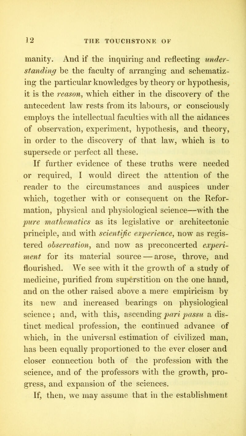 manity. And if the inquiring and reflecting under- standing be the faculty of arranging and schematiz- ing the particular knowledges by theory or hypothesis, it is the reason, which either in the discovery of the antecedent law rests from its labours, or consciously employs the intellectual faculties with all the aidances of observation, experiment, hypothesis, and theory, in order to the discovery of that law, which is to supersede or perfect all these. If further evidence of these truths were needed or required, I would direct the attention of the reader to the circumstances and auspices under which, together with or consequent on the Refor- mation, physical and physiological science—with the pure mathematics as its legislative or architectonic principle, and with scientific experience, now as regis- tered observation, and now as preconcerted experi- ment for its material source — arose, throve, and flourished. We see with it the growth of a study of medicine, purified from superstition on the one hand, and on the other raised above a mere empiricism by its new and increased bearings on physiological science; and, with this, ascending pari passu a dis- tinct medical profession, the continued advance of which, in the universal estimation of civilized man, has been equally proportioned to the ever closer and closer connection both of the profession with the science, and of the professors with the growth, pro- gress, and expansion of the sciences. If, then, we may assume that in the establishment