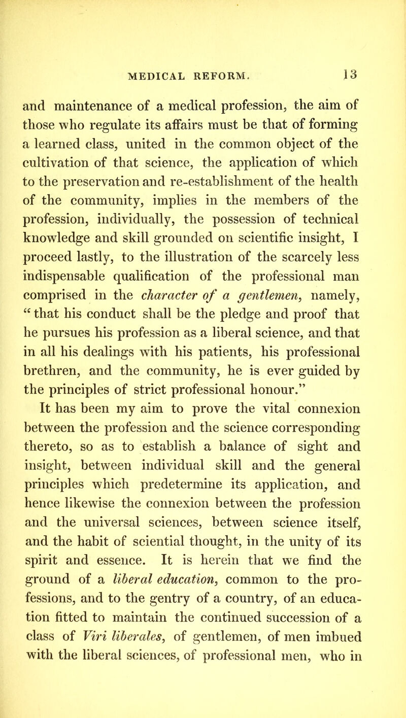 and maintenance of a medical profession, the aim of those who regulate its affairs must be that of forming a learned class, united in the common object of the cultivation of that science, the application of which to the preservation and re-establishment of the health of the community, implies in the members of the profession, individually, the possession of technical knowledge and skill grounded on scientific insight, I proceed lastly, to the illustration of the scarcely less indispensable qualification of the professional man comprised in the character of a gentlemen, namely, “ that his conduct shall be the pledge and proof that he pursues his profession as a liberal science, and that in all his dealings with his patients, his professional brethren, and the community, he is ever guided by the principles of strict professional honour.” It has been my aim to prove the vital connexion between the profession and the science corresponding thereto, so as to establish a balance of sight and insight, between individual skill and the general principles which predetermine its application, and hence likewise the connexion between the profession and the universal sciences, between science itself, and the habit of sciential thought, in the unity of its spirit and essence. It is herein that we find the ground of a liberal education, common to the pro- fessions, and to the gentry of a country, of an educa- tion fitted to maintain the continued succession of a class of Viri liberates, of gentlemen, of men imbued with the liberal sciences, of professional men, who in