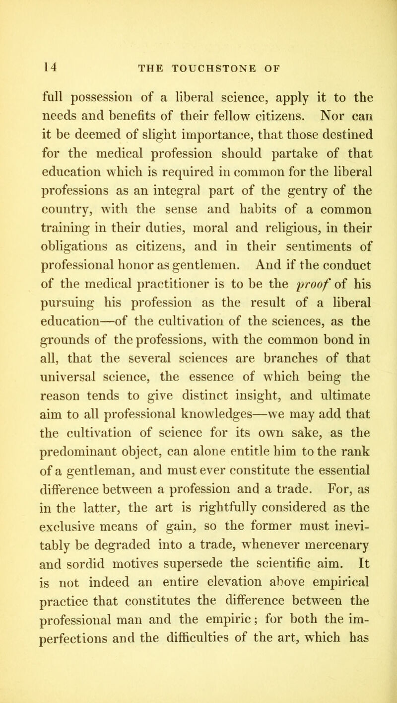 full possession of a liberal science, apply it to the needs and benefits of their fellow citizens. Nor can it be deemed of slight importance, that those destined for the medical profession should partake of that education which is required in common for the liberal professions as an integral part of the gentry of the country, with the sense and habits of a common training in their duties, moral and religious, in their obligations as citizens, and in their sentiments of professional honor as gentlemen. And if the conduct of the medical practitioner is to be the proof of his pursuing his profession as the result of a liberal education—of the cultivation of the sciences, as the grounds of the professions, with the common bond in all, that the several sciences are branches of that universal science, the essence of which being the reason tends to give distinct insight, and ultimate aim to all professional knowledges—we may add that the cultivation of science for its own sake, as the predominant object, can alone entitle him to the rank of a gentleman, and must ever constitute the essential difference between a profession and a trade. For, as in the latter, the art is rightfully considered as the exclusive means of gain, so the former must inevi- tably be degraded into a trade, whenever mercenary and sordid motives supersede the scientific aim. It is not indeed an entire elevation above empirical practice that constitutes the difference between the professional man and the empiric; for both the im- perfections and the difficulties of the art, which has