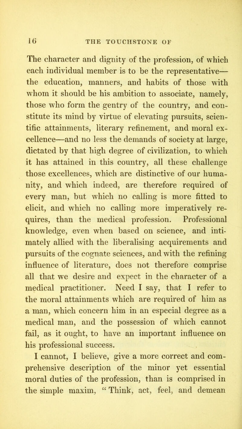 The character and dignity of the profession, of which each individual member is to be the representative— the education, manners, and habits of those with whom it should be his ambition to associate, namely, those who form the gentry of the country, and con- stitute its mind by virtue of elevating pursuits, scien- tific attainments, literary refinement, and moral ex- cellence—and no less the demands of society at large, dictated by that high degree of civilization, to which it has attained in this country, all these challenge those excellences, which are distinctive of our huma- nity, and which indeed, are therefore required of every man, but which no calling is more fitted to elicit, and which no calling more imperatively re- quires, than the medical profession. Professional knowledge, even when based on science, and inti- mately allied with the liberalising acquirements and pursuits of the cognate sciences, and with the refining influence of literature, does not therefore comprise all that we desire and expect in the character of a medical practitioner. Need I say, that I refer to the moral attainments which are required of him as a man, which concern him in an especial degree as a medical man, and the possession of which cannot fail, as it ought, to have an important influence on his professional success. I cannot, I believe, give a more correct and com- prehensive description of the minor yet essential moral duties of the profession, than is comprised in the simple maxim, “ Think, act, feel, and demean
