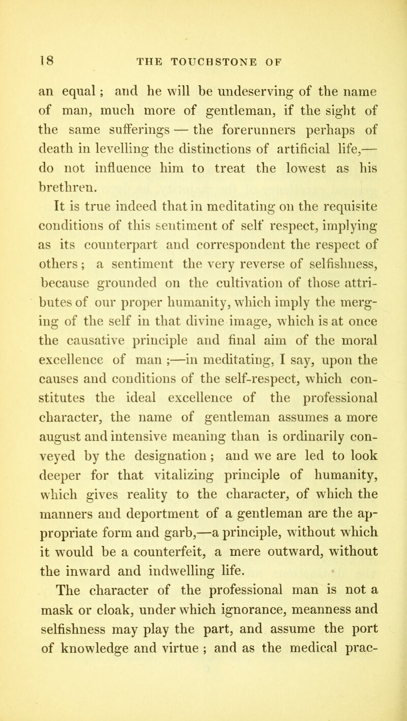 an equal; and he will be undeserving of the name of man, much more of gentleman, if the sight of the same sufferings — the forerunners perhaps of death in levelling the distinctions of artificial life,— do not influence him to treat the lowest as his brethren. It is true indeed that in meditating on the requisite conditions of this sentiment of self respect, implying as its counterpart and correspondent the respect of others ; a sentiment the very reverse of selfishness, because grounded on the cultivation of those attri- butes of our proper humanity, which imply the merg- ing of the self in that divine image, which is at once the causative principle and final aim of the moral excellence of man ;—in meditating, I say, upon the causes and conditions of the self-respect, which con- stitutes the ideal excellence of the professional character, the name of gentleman assumes a more august and intensive meaning than is ordinarily con- veyed by the designation; and we are led to look deeper for that vitalizing principle of humanity, which gives reality to the character, of which the manners and deportment of a gentleman are the ap- propriate form and garb,—a principle, without which it would be a counterfeit, a mere outward, without the inward and indwelling life. The character of the professional man is not a mask or cloak, under which ignorance, meanness and selfishness may play the part, and assume the port of knowledge and virtue ; and as the medical prac-