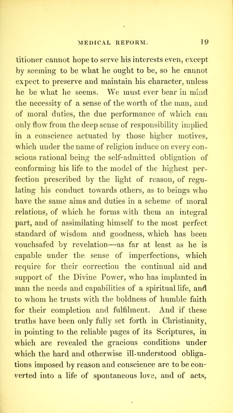 titioner cannot hope to serve his interests even, except by seeming to be what he ought to be, so he cannot expect to preserve and maintain his character, unless he be what lie seems. We must ever bear in mind the necessity of a sense of the worth of the man, and of moral duties, the due performance of which can only flow from the deep sense of responsibility implied in a conscience actuated by those higher motives, which under the name of religion induce on every con- scious rational being the self-admitted obligation of conforming his life to the model of the highest per- fection prescribed by the light of reason, of regu- lating his conduct towards others, as to beings who have the same aims and duties in a scheme of moral relations, of which he forms with them an integral part, and of assimilating himself to the most perfect standard of wisdom and goodness, which has been vouchsafed by revelation—as far at least as he is capable under the sense of imperfections, which require for their correction the continual aid and support of the Divine Power, who has implanted in man the needs and capabilities of a spiritual life, and to whom he trusts with the boldness of humble faith for their completion and fulfilment. And if these truths have been only fully set forth in Christianity, in pointing to the reliable pages of its Scriptures, in which are revealed the gracious conditions under which the hard and otherwise ill-understood obliga- tions imposed by reason and conscience are to be con- verted into a life of spontaneous love, and of actsf