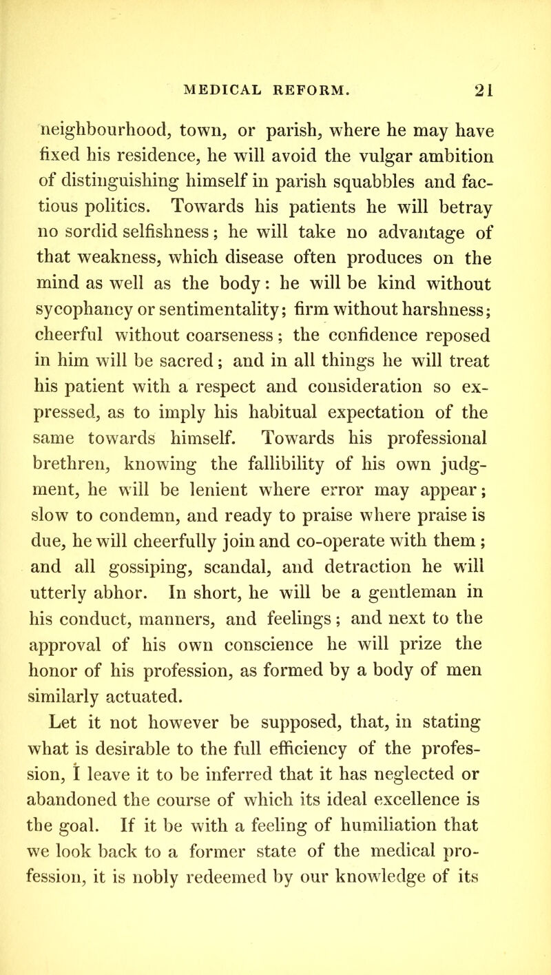 neighbourhood, town, or parish, where he may have fixed his residence, he will avoid the vulgar ambition of distinguishing himself in parish squabbles and fac- tious politics. Towards his patients he will betray no sordid selfishness; he wTill take no advantage of that weakness, which disease often produces on the mind as well as the body: he will be kind without sycophancy or sentimentality; firm without harshness; cheerful without coarseness; the confidence reposed in him will be sacred; and in all things he will treat his patient with a respect and consideration so ex- pressed, as to imply his habitual expectation of the same towards himself. Towards his professional brethren, knowing the fallibility of his own judg- ment, he will be lenient where error may appear; slow to condemn, and ready to praise where praise is due, he will cheerfully join and co-operate with them ; and all gossiping, scandal, and detraction he will utterly abhor. In short, he will be a gentleman in his conduct, manners, and feelings; and next to the approval of his own conscience he will prize the honor of his profession, as formed by a body of men similarly actuated. Let it not however be supposed, that, in stating what is desirable to the full efficiency of the profes- * sion, I leave it to be inferred that it has neglected or abandoned the course of which its ideal excellence is the goal. If it be with a feeling of humiliation that we look back to a former state of the medical pro- fession, it is nobly redeemed by our knowledge of its
