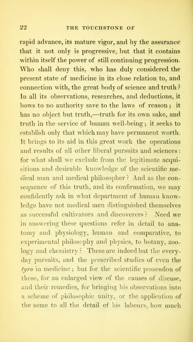 rapid advance, its mature vigor, and by the assurance that it not only is progressive, but that it contains within itself the power of still continuing progression. Who shall deny this, who has duly considered the present state of medicine in its close relation to, and connection with, the great body of science and truth ? In all its observations, researches, and deductions, it bows to no authority save to the laws of reason; it has no object but truth,—truth for its own sake, and truth in the service of human well-being; it seeks to establish only that which may have permanent worth. It brings to its aid in this great work the operations and results of all other liberal pursuits and sciences: for what shall we exclude from the legitimate acqui- sitions and desirable knowledge of the scientific me- dical man and medical philosopher ? And as the con- sequence of this truth, and its confirmation, we may confidently ask in what department of human know- ledge have not medical men distinguished themselves as successful cultivators and discoverers ? Need we in answering these questions refer in detail to ana- tomy and physiology, human and comparative, to experimental philosophy and physics, to botany, zoo- logy and chemistry ? These are indeed but the every- day pursuits, and the prescribed studies of even the tyro in medicine ; but for the scientific possession of these, for an enlarged view of the causes of disease, and their remedies, for bringing his observations into a scheme of philosophic unity, or the application of the same to all the detail of his labours, how much
