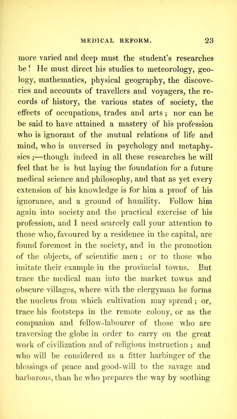 more varied and deep must the student’s researches be! He must direct his studies to meteorology, geo- logy, mathematics, physical geography, the discove- ries and accounts of travellers and voyagers, the re- cords of history, the various states of society, the effects of occupations, trades and arts ; nor can he be said to have attained a mastery of his profession who is ignorant of the mutual relations of life and mind, who is unversed in psychology and metaphy- sics ;—though indeed in all these researches he will feel that he is but laying the foundation for a future medical science and philosophy, and that as yet every extension of his knowledge is for him a proof of his ignorance, and a ground of humility. Follow him again into society and the practical exercise of his profession, and I need scarcely call your attention to those who, favoured by a residence in the capital, are found foremost in the society, and in the promotion of the objects, of scientific men ; or to those who imitate their example in the provincial towns. But trace the medical man into the market towns and obscure villages, where with the clergyman he forms the nucleus from which cultivation may spread ; or, trace his footsteps in the remote colony, or as the companion and fellow-labourer of those who are traversing the globe in order to carry on the great work of civilization and of religious instruction ; and who will be considered as a fitter harbinger of the blessings of peace and good-will to the savage and barbarous, than he who prepares the way by soothing