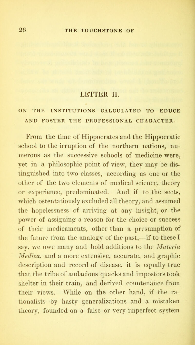 LETTER II. ON THE INSTITUTIONS CALCULATED TO EDUCE AND FOSTER THE PROFESSIONAL CHARACTER. From the time of Hippocrates and the Hippocratic school to the irruption of the northern nations, nu- merous as the successive schools of medicine were, yet in a philosophic point of view, they may be dis- tinguished into two classes, according as one or the other of the two elements of medical science, theory or experience, predominated. And if to the sects, which ostentatiously excluded all theory, and assumed the hopelessness of arriving at any insight, or the power of assigning a reason for the choice or success of their medicaments, other than a presumption of the future from the analogy of the past,—if to these I say, we owe many and bold additions to the Materia Medica, and a more extensive, accurate, and graphic description and record of disease, it is equally true that the tribe of audacious quacks and impostors took shelter in their train, and derived countenance from their views. While on the other hand, if the ra- tionalists by hasty generalizations and a mistaken theory, founded on a false or very imperfect system