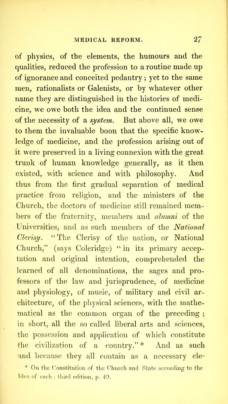 of physics, of the elements, the humours and the qualities, reduced the profession to a routine made up of ignorance and conceited pedantry ; yet to the same men, rationalists or Galenists, or by whatever other name they are distinguished in the histories of medi- cine, we owe both the idea and the continued sense of the necessity of a system. But above all, we owe to them the invaluable boon that the specific know- ledge of medicine, and the profession arising out of it were preserved in a living connexion with the great trunk of human knowledge generally, as it then existed, with science and with philosophy. And thus from the first gradual separation of medical practice from religion, and the ministers of the Church, the doctors of medicine still remained mem- bers of the fraternity, members and alumni of the Universities, and as such members of the National Clerisy. “ The Clerisy of the nation, or National Church,” (says Coleridge) “ in its primary accep- tation and original intention, comprehended the learned of all denominations, the sages and pro- fessors of the law and jurisprudence, of medicine and physiology, of music, of military and civil ar- chitecture, of the physical sciences, with the mathe- matical as the common organ of the preceding ; in short, all the so called liberal arts and sciences, the possession and application of which constitute the civilization of a country.” * And as such and because they all contain as a necessary ele- * On the Constitution of the Church and State according to the Idea of each ; third edition, p. 49.