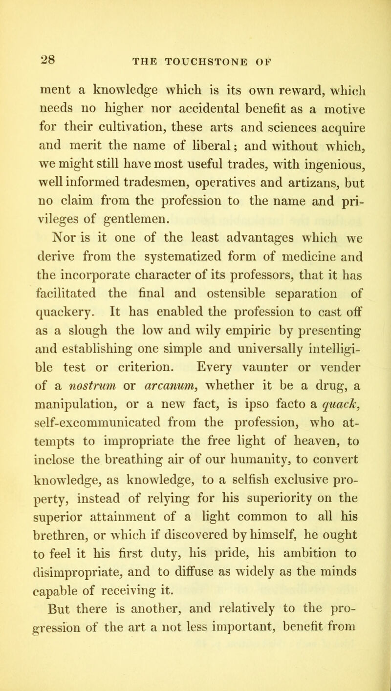 ment a knowledge which is its own reward, which needs no higher nor accidental benefit as a motive for their cultivation, these arts and sciences acquire and merit the name of liberal; and without which, we might still have most useful trades, with ingenious, well informed tradesmen, operatives and artizans, but no claim from the profession to the name and pri- vileges of gentlemen. Nor is it one of the least advantages which we derive from the systematized form of medicine and the incorporate character of its professors, that it has facilitated the final and ostensible separation of quackery. It has enabled the profession to cast off as a slough the low and wily empiric by presenting and establishing one simple and universally intelligi- ble test or criterion. Every vaunter or vender of a nostrum or arcanum, whether it be a drug, a manipulation, or a new fact, is ipso facto a quack, self-excommunicated from the profession, who at- tempts to impropriate the free light of heaven, to inclose the breathing air of our humanity, to convert knowledge, as knowledge, to a selfish exclusive pro- perty, instead of relying for his superiority on the superior attainment of a light common to all his brethren, or which if discovered by himself, he ought to feel it his first duty, his pride, his ambition to disimpropriate, and to diffuse as widely as the minds capable of receiving it. But there is another, and relatively to the pro- gression of the art a not less important, benefit from