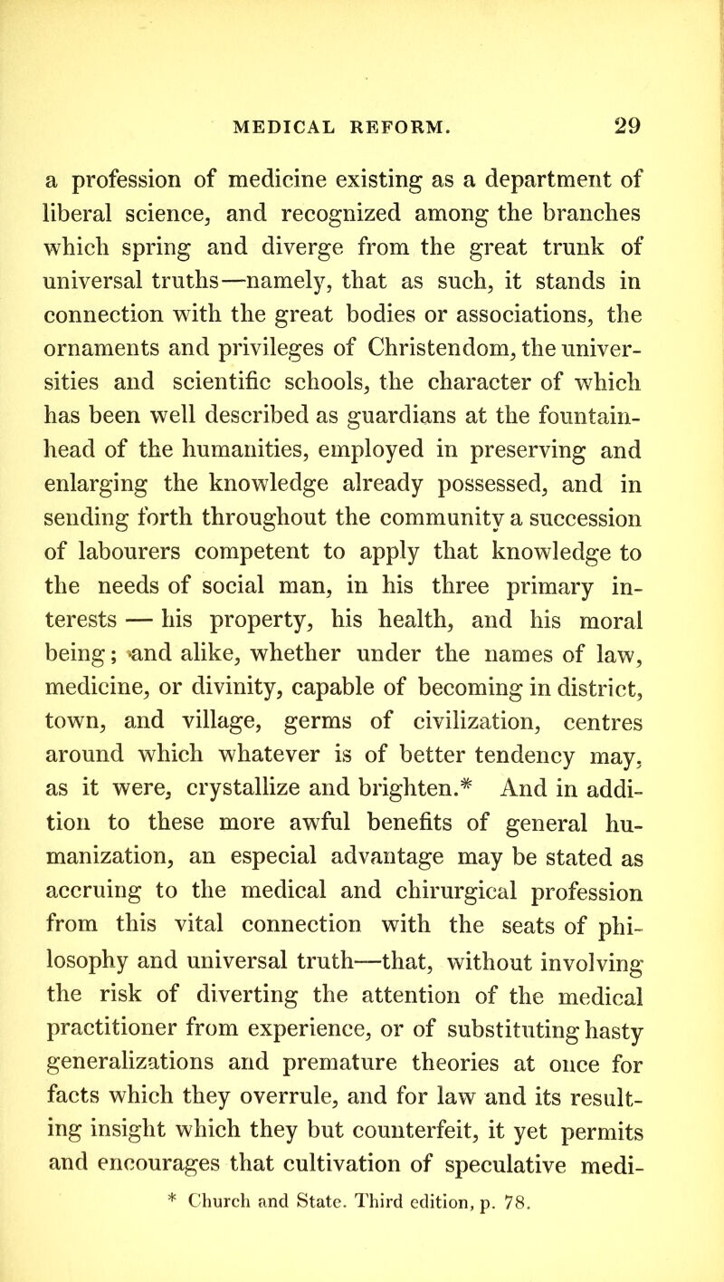 a profession of medicine existing as a department of liberal science, and recognized among the branches which spring and diverge from the great trunk of universal truths “namely, that as such, it stands in connection with the great bodies or associations, the ornaments and privileges of Christendom, the univer- sities and scientific schools, the character of which has been well described as guardians at the fountain- head of the humanities, employed in preserving and enlarging the knowledge already possessed, and in sending forth throughout the community a succession of labourers competent to apply that knowledge to the needs of social man, in his three primary in- terests — his property, his health, and his moral being; *and alike, whether under the names of law, medicine, or divinity, capable of becoming in district, town, and village, germs of civilization, centres around which whatever is of better tendency may, as it were, crystallize and b lighten.# And in addi- tion to these more awful benefits of general hu- manization, an especial advantage may be stated as accruing to the medical and chirurgieal profession from this vital connection with the seats of phi- losophy and universal truth—that, without involving the risk of diverting the attention of the medical practitioner from experience, or of substituting hasty generalizations and premature theories at once for facts which they overrule, and for law and its result- ing insight which they but counterfeit, it yet permits and encourages that cultivation of speculative medi- * Church and State. Third edition, p. 78.