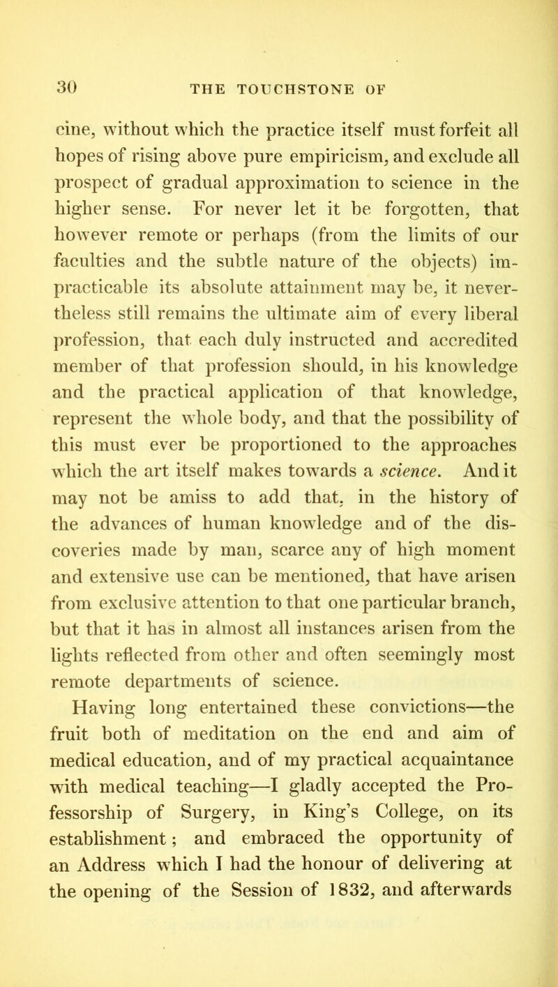cine, without which the practice itself must forfeit all hopes of rising above pure empiricism, and exclude all prospect of gradual approximation to science in the higher sense. For never let it be forgotten, that however remote or perhaps (from the limits of our faculties and the subtle nature of the objects) im- practicable its absolute attainment may be, it never- theless still remains the ultimate aim of every liberal profession, that each duly instructed and accredited member of that profession should, in his knowledge and the practical application of that knowledge, represent the whole body, and that the possibility of this must ever be proportioned to the approaches which the art itself makes towards a science. And it may not be amiss to add that, in the history of the advances of human knowledge and of the dis- coveries made by man, scarce any of high moment and extensive use can be mentioned, that have arisen from exclusive attention to that one particular branch, but that it has in almost all instances arisen from the lights reflected from other and often seemingly most remote departments of science. Having long entertained these convictions—the fruit both of meditation on the end and aim of medical education, and of my practical acquaintance with medical teaching—I gladly accepted the Pro- fessorship of Surgery, in King’s College, on its establishment; and embraced the opportunity of an Address which I had the honour of delivering at the opening of the Session of 1832, and afterwards