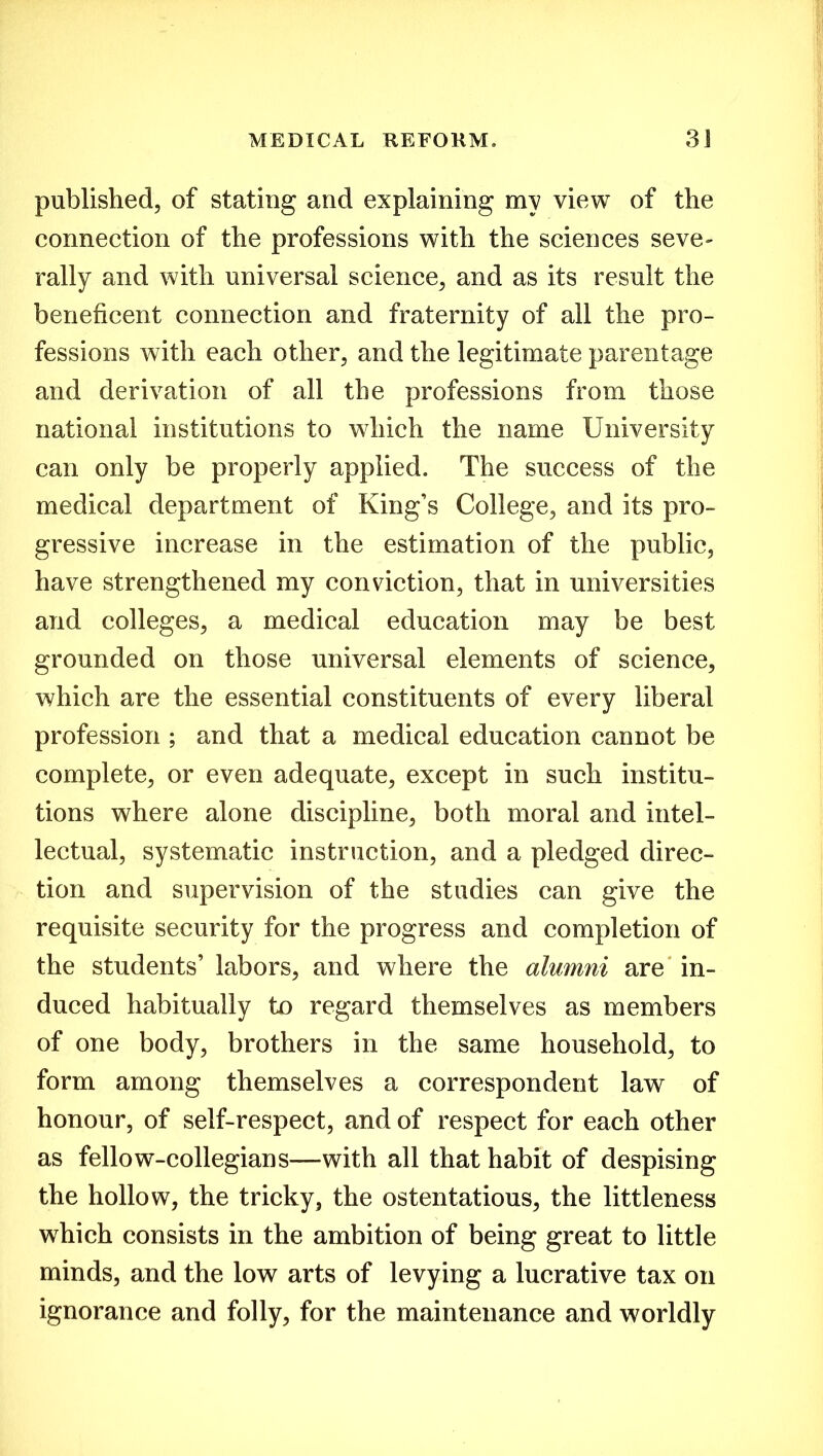 published, of stating and explaining my view of the connection of the professions with the sciences seve- rally and with universal science, and as its result the beneficent connection and fraternity of all the pro- fessions with each other, and the legitimate parentage and derivation of all the professions from those national institutions to which the name University can only be properly applied. The success of the medical department of King’s College, and its pro- gressive increase in the estimation of the public, have strengthened my conviction, that in universities and colleges, a medical education may be best grounded on those universal elements of science, which are the essential constituents of every liberal profession ; and that a medical education cannot be complete, or even adequate, except in such institu- tions where alone discipline, both moral and intel- lectual, systematic instruction, and a pledged direc- tion and supervision of the studies can give the requisite security for the progress and completion of the students’ labors, and where the alumni are in- duced habitually to regard themselves as members of one body, brothers in the same household, to form among themselves a correspondent law of honour, of self-respect, and of respect for each other as fellow-collegians—with all that habit of despising the hollow, the tricky, the ostentatious, the littleness which consists in the ambition of being great to little minds, and the low arts of levying a lucrative tax on ignorance and folly, for the maintenance and worldly