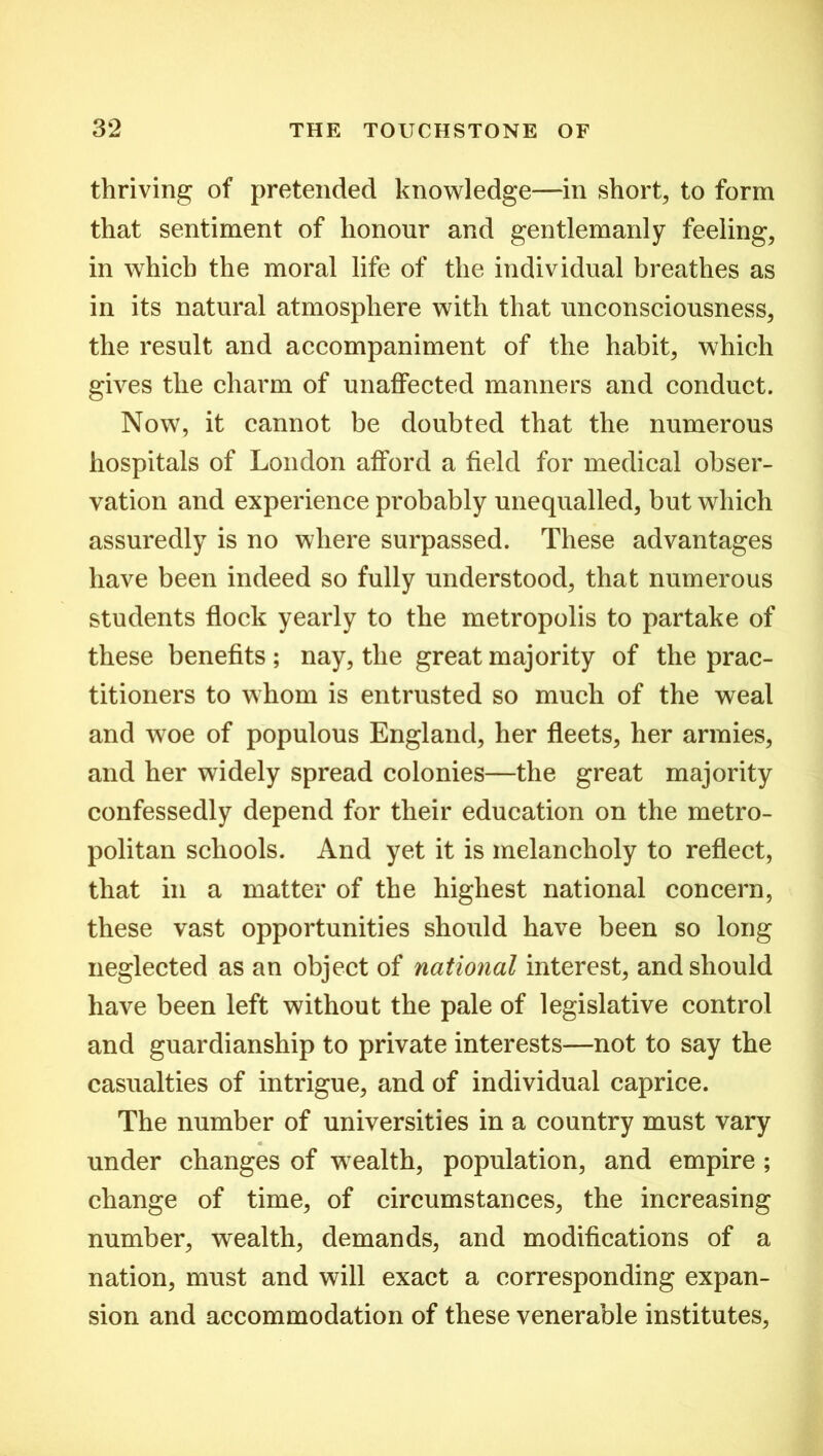 thriving of pretended knowledge—in short, to form that sentiment of honour and gentlemanly feeling, in which the moral life of the individual breathes as in its natural atmosphere with that unconsciousness, the result and accompaniment of the habit, which gives the charm of unaffected manners and conduct. Now, it cannot be doubted that the numerous hospitals of London afford a field for medical obser- vation and experience probably unequalled, but which assuredly is no where surpassed. These advantages have been indeed so fully understood, that numerous students flock yearly to the metropolis to partake of these benefits; nay, the great majority of the prac- titioners to whom is entrusted so much of the weal and woe of populous England, her fleets, her armies, and her widely spread colonies—the great majority confessedly depend for their education on the metro- politan schools. And yet it is melancholy to reflect, that in a matter of the highest national concern, these vast opportunities should have been so long neglected as an object of national interest, and should have been left without the pale of legislative control and guardianship to private interests—not to say the casualties of intrigue, and of individual caprice. The number of universities in a country must vary « under changes of wealth, population, and empire ; change of time, of circumstances, the increasing number, wealth, demands, and modifications of a nation, must and will exact a corresponding expan- sion and accommodation of these venerable institutes,