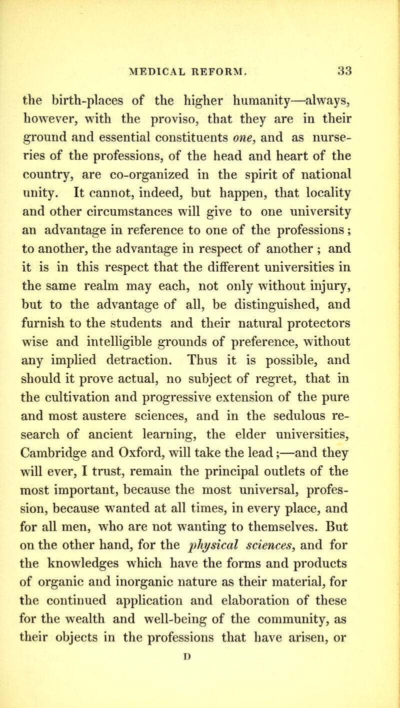 the birth-places of the higher hi1manity—always, however, with the proviso, that they are in their ground and essential constituents one, and as nurse- ries of the professions, of the head and heart of the country, are co-organized in the spirit of national unity. It cannot, indeed, but happen, that locality and other circumstances will give to one university an advantage in reference to one of the professions; to another, the advantage in respect of another ; and it is in this respect that the different universities in the same realm may each, not only without injury, but to the advantage of all, be distinguished, and furnish to the students and their natural protectors wise and intelligible grounds of preference, without any implied detraction. Thus it is possible, and should it prove actual, no subject of regret, that in the cultivation and progressive extension of the pure and most austere sciences, and in the sedulous re- search of ancient learning, the elder universities, Cambridge and Oxford, will take the lead;—and they will ever, I trust, remain the principal outlets of the most important, because the most universal, profes- sion, because wanted at all times, in every place, and for all men, who are not wanting to themselves. But on the other hand, for the physical sciences, and for the knowledges which have the forms and products of organic and inorganic nature as their material, for the continued application and elaboration of these for the wealth and well-being of the community, as their objects in the professions that have arisen, or D