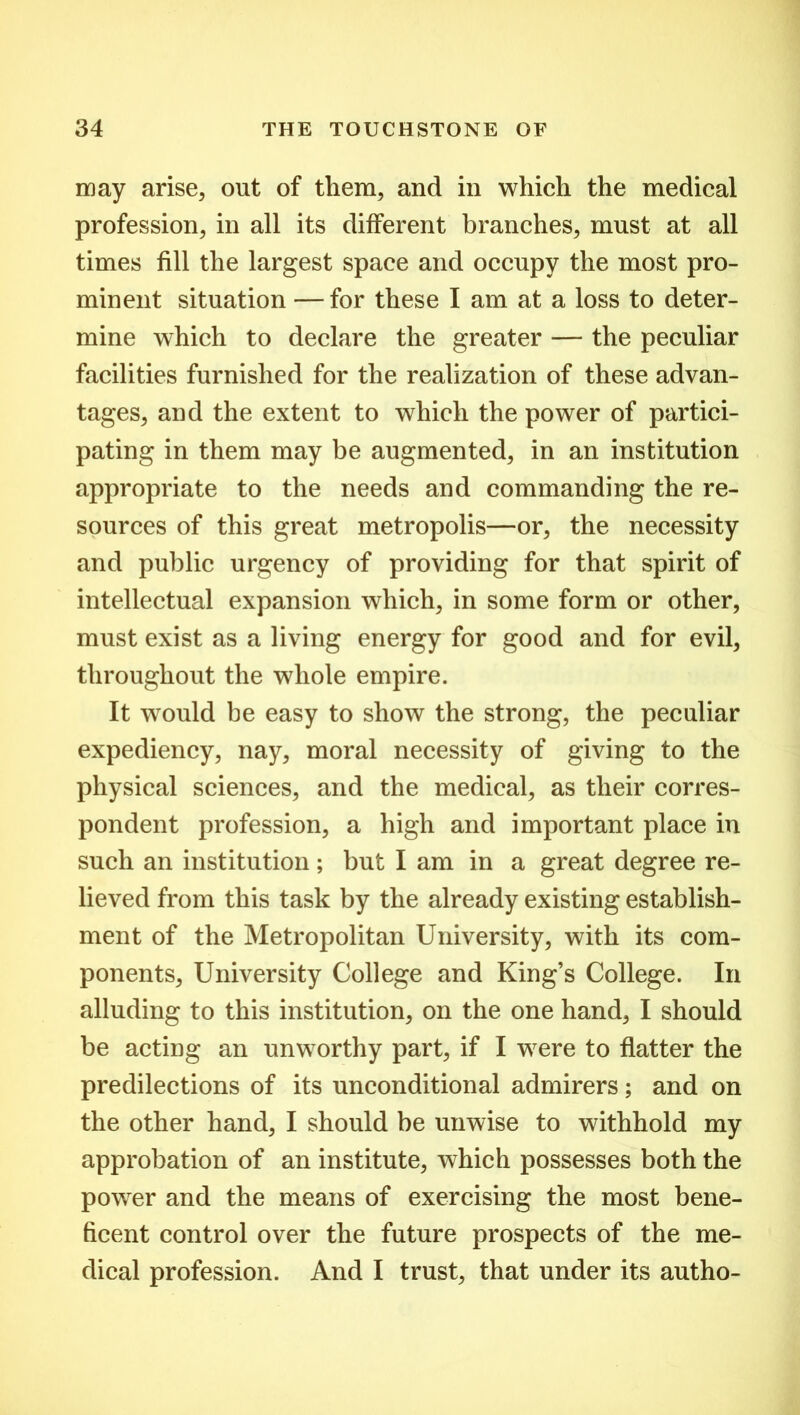 may arise, out of them, and in which the medical profession, in all its different branches, must at all times fill the largest space and occupy the most pro- minent situation —for these I am at a loss to deter- mine which to declare the greater — the peculiar facilities furnished for the realization of these advan- tages, and the extent to which the power of partici- pating in them may be augmented, in an institution appropriate to the needs and commanding the re- sources of this great metropolis—or, the necessity and public urgency of providing for that spirit of intellectual expansion which, in some form or other, must exist as a living energy for good and for evil, throughout the whole empire. It would be easy to show the strong, the peculiar expediency, nay, moral necessity of giving to the physical sciences, and the medical, as their corres- pondent profession, a high and important place in such an institution; but I am in a great degree re- lieved from this task by the already existing establish- ment of the Metropolitan University, with its com- ponents, University College and King’s College. In alluding to this institution, on the one hand, I should be acting an unworthy part, if I were to flatter the predilections of its unconditional admirers; and on the other hand, I should be unwise to withhold my approbation of an institute, which possesses both the power and the means of exercising the most bene- ficent control over the future prospects of the me- dical profession. And I trust, that under its autho-