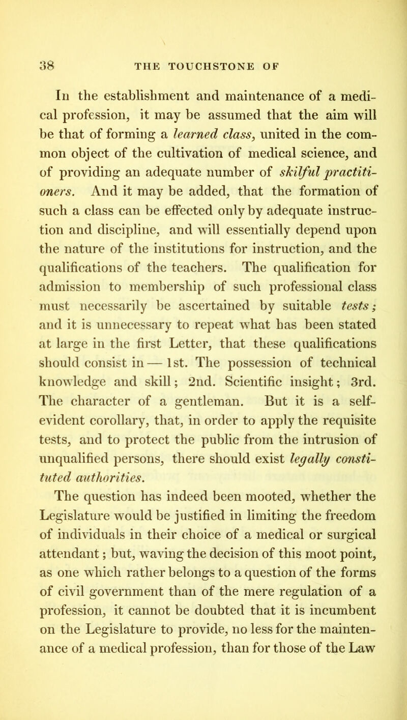 In the establishment and maintenance of a medi- cal profession, it may be assumed that the aim will be that of forming a learned class, united in the com- mon object of the cultivation of medical science, and of providing an adequate number of skilful practiti- oners. And it may be added, that the formation of such a class can be effected only by adequate instruc- tion and discipline, and will essentially depend upon the nature of the institutions for instruction, and the qualifications of the teachers. The qualification for admission to membership of such professional class must necessarily be ascertained by suitable tests; and it is unnecessary to repeat what has been stated at large in the first Letter, that these qualifications should consist in—1st. The possession of technical knowledge and skill; 2nd. Scientific insight; 3rd. The character of a gentleman. But it is a self- evident corollary, that, in order to apply the requisite tests, and to protect the public from the intrusion of unqualified persons, there should exist legally consti- tuted authorities. The question has indeed been mooted, whether the Legislature would be justified in limiting the freedom of individuals in their choice of a medical or surgical attendant; but, waving the decision of this moot point, as one which rather belongs to a question of the forms of civil government than of the mere regulation of a profession, it cannot be doubted that it is incumbent on the Legislature to provide, no less for the mainten- ance of a medical profession, than for those of the Law