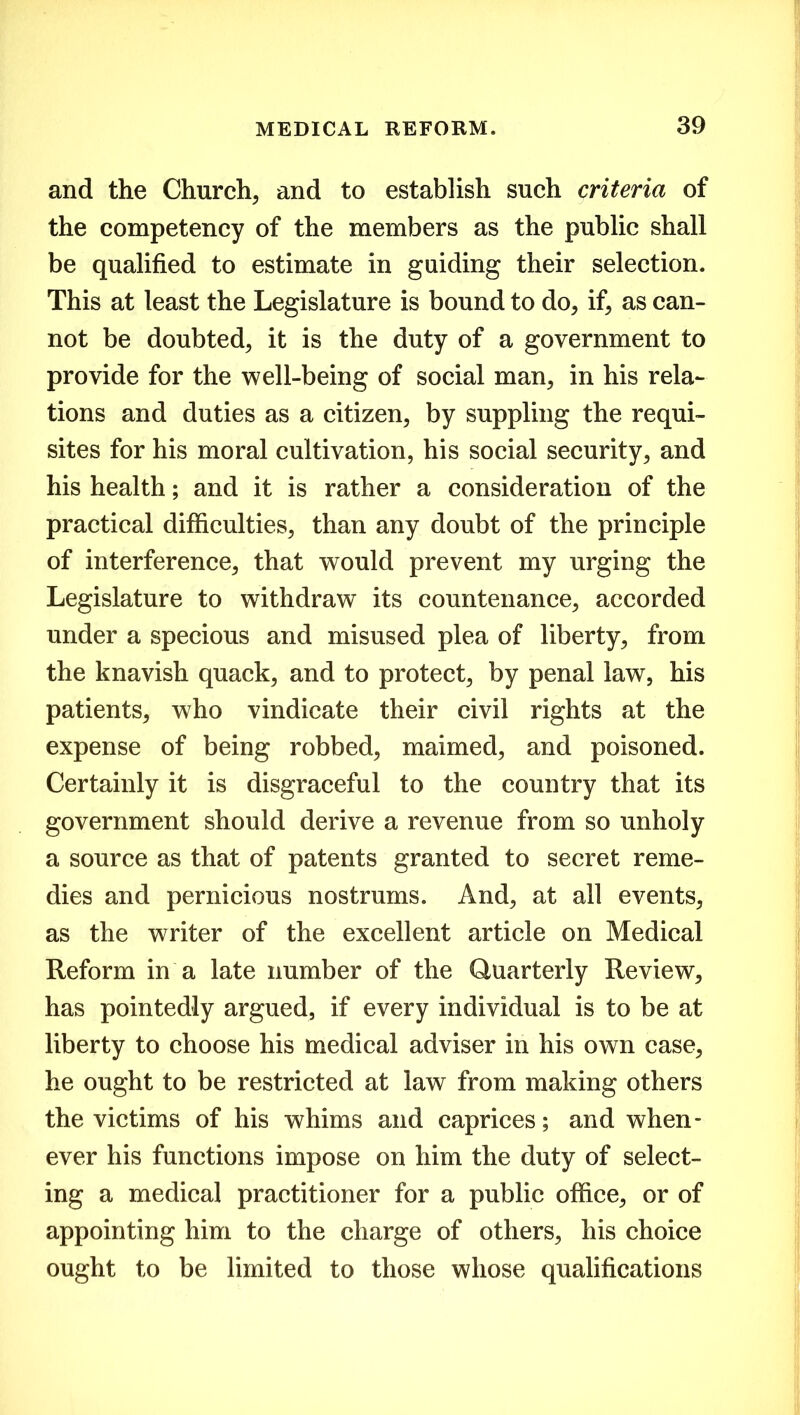 and the Church, and to establish such criteria of the competency of the members as the public shall be qualified to estimate in guiding their selection. This at least the Legislature is bound to do, if, as can- not be doubted, it is the duty of a government to provide for the well-being of social man, in his rela- tions and duties as a citizen, by suppling the requi- sites for his moral cultivation, his social security, and his health; and it is rather a consideration of the practical difficulties, than any doubt of the principle of interference, that would prevent my urging the Legislature to withdraw its countenance, accorded under a specious and misused plea of liberty, from the knavish quack, and to protect, by penal law, his patients, who vindicate their civil rights at the expense of being robbed, maimed, and poisoned. Certainly it is disgraceful to the country that its government should derive a revenue from so unholy a source as that of patents granted to secret reme- dies and pernicious nostrums. And, at all events, as the writer of the excellent article on Medical Reform in a late number of the Quarterly Review, has pointedly argued, if every individual is to be at liberty to choose his medical adviser in his own case, he ought to be restricted at law from making others the victims of his whims and caprices; and when- ever his functions impose on him the duty of select- ing a medical practitioner for a public office, or of appointing him to the charge of others, his choice ought to be limited to those whose qualifications