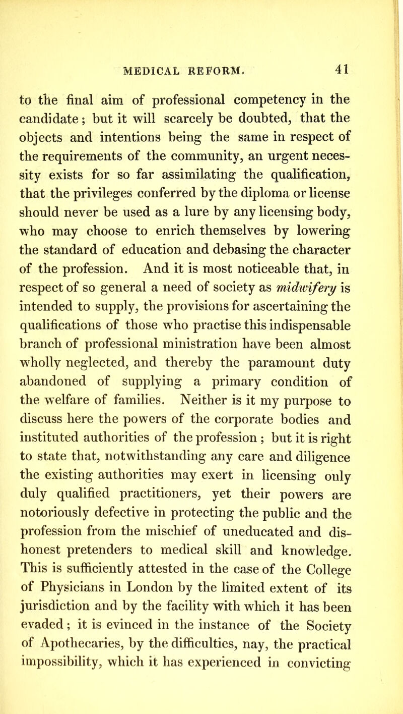 to the final aim of professional competency in the candidate; but it will scarcely be doubted, that the objects and intentions being the same in respect of the requirements of the community, an urgent neces- sity exists for so far assimilating the qualification, that the privileges conferred by the diploma or license should never be used as a lure by any licensing body, who may choose to enrich themselves by lowering the standard of education and debasing the character of the profession. And it is most noticeable that, in respect of so general a need of society as midwifery is intended to supply, the provisions for ascertaining the qualifications of those who practise this indispensable branch of professional ministration have been almost wholly neglected, and thereby the paramount duty abandoned of supplying a primary condition of the welfare of families. Neither is it my purpose to discuss here the powers of the corporate bodies and instituted authorities of the profession ; but it is right to state that, notwithstanding any care and diligence the existing authorities may exert in licensing only duly qualified practitioners, yet their powers are notoriously defective in protecting the public and the profession from the mischief of uneducated and dis- honest pretenders to medical skill and knowledge. This is sufficiently attested in the case of the College of Physicians in London by the limited extent of its jurisdiction and by the facility with which it has been evaded; it is evinced in the instance of the Society of Apothecaries, by the difficulties, nay, the practical impossibility, which it has experienced in convicting