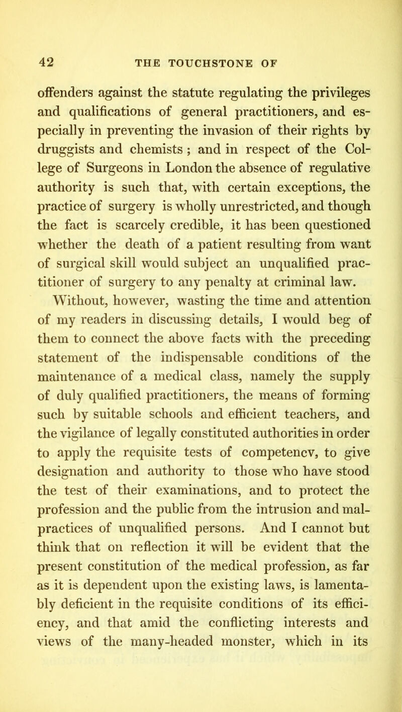 offenders against the statute regulating the privileges and qualifications of general practitioners, and es- pecially in preventing the invasion of their rights by druggists and chemists ; and in respect of the Col- lege of Surgeons in London the absence of regulative authority is such that, with certain exceptions, the practice of surgery is wholly unrestricted, and though the fact is scarcely credible, it has been questioned whether the death of a patient resulting from want of surgical skill would subject an unqualified prac- titioner of surgery to any penalty at criminal law. Without, however, wasting the time and attention of my readers in discussing details, I would beg of them to connect the above facts with the preceding statement of the indispensable conditions of the maintenance of a medical class, namely the supply of duly qualified practitioners, the means of forming such by suitable schools and efficient teachers, and the vigilance of legally constituted authorities in order to apply the requisite tests of competencv, to give designation and authority to those who have stood the test of their examinations, and to protect the profession and the public from the intrusion and mal- practices of unqualified persons. And I cannot but think that on reflection it will be evident that the present constitution of the medical profession, as far as it is dependent upon the existing laws, is lamenta- bly deficient in the requisite conditions of its effici- ency, and that amid the conflicting interests and views of the many-lieaded monster, which in its