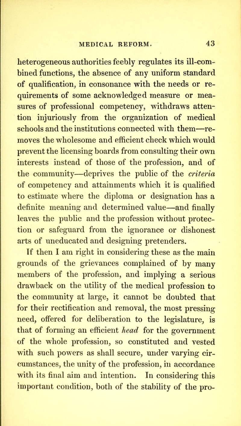 heterogeneous authorities feebly regulates its ill-com- bined functions, the absence of any uniform standard of qualification, in consonance with the needs or re- quirements of some acknowledged measure or mea- sures of professional competency, withdraws atten- tion injuriously from the organization of medical schools and the institutions connected with them—re- moves the wholesome and efficient check which would prevent the licensing boards from consulting their own interests instead of those of the profession, and of the community—deprives the public of the criteria of competency and attainments which it is qualified to estimate where the diploma or designation has a definite meaning and determined value—and finally leaves the public and the profession without protec- tion or safeguard from the ignorance or dishonest arts of uneducated and designing pretenders. If then I am right in considering these as the main grounds of the grievances complained of by many members of the profession, and implying a serious drawback on the utility of the medical profession to the community at large, it cannot be doubted that for their rectification and removal, the most pressing need, offered for deliberation to the legislature, is that of forming an efficient head for the government of the whole profession, so constituted and vested with such powers as shall secure, under varying cir- cumstances, the unity of the profession, in accordance with its final aim and intention. In considering this important condition, both of the stability of the pro-