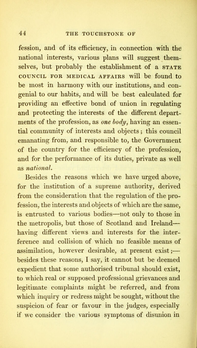 fession, and of its efficiency, in connection with the national interests, various plans will suggest them- selves, but probably the establishment of a state COUNCIL FOR MEDICAL AFFAIRS will be found to be most in harmony with our institutions, and con- genial to our habits, and will be best calculated for providing an effective bond of union in regulating and protecting the interests of the different depart- ments of the profession, as one body, having an essen- tial community of interests and objects; this council emanating from, and responsible to, the Government of the country for the efficiency of the profession, and for the performance of its duties, private as well as national. Besides the reasons which we have urged above, for the institution of a supreme authority, derived from the consideration that the regulation of the pro- fession, the interests and objects of which are the same, is entrusted to various bodies—not only to those in the metropolis, but those of Scotland and Ireland— having different views and interests for the inter- ference and collision of which no feasible means of assimilation, however desirable, at present exist;— besides these reasons, I say, it cannot but be deemed expedient that some authorised tribunal should exist, to which real or supposed professional grievances and legitimate complaints might be referred, and from which inquiry or redress might be sought, without the suspicion of fear or favour in the judges, especially if we consider the various symptoms of disunion in