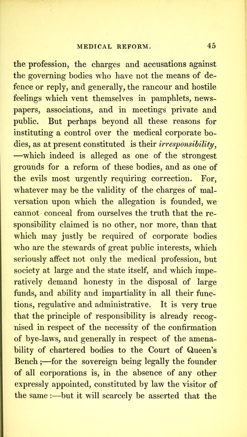 the profession, the charges and accusations against the governing bodies who have not the means of de- fence or reply., and generally, the rancour and hostile feelings which vent themselves in pamphlets, news- papers, associations, and in meetings private and public. But perhaps beyond all these reasons for instituting a control over the medical corporate bo- dies, as at present constituted is their irresponsibility, —which indeed is alleged as one of the strongest grounds for a reform of these bodies, and as one of the evils most urgently requiring correction. For, whatever may be the validity of the charges of mal- versation upon which the allegation is founded, we cannot - conceal from ourselves the truth that the re- sponsibility claimed is no other, nor more, than that which may justly be required of corporate bodies who are the stewards of great public interests, which seriously affect not only the medical profession, but society at large and the state itself, and which impe- ratively demand honesty in the disposal of large funds, and ability and impartiality in all their func- tions, regulative and administrative. It is very true that the principle of responsibility is already recog- nised in respect of the necessity of the confirmation of bye-laws, and generally in respect of the amena- bility of chartered bodies to the Court of Queen’s Bench;—for the sovereign being legally the founder of all corporations is, in the absence of any other expressly appointed, constituted by law the visitor of the same :—but it will scarcely be asserted that the