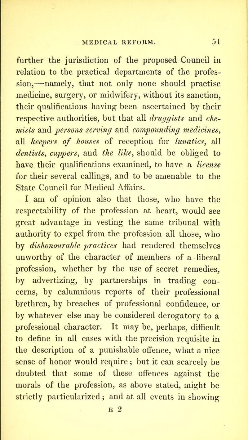 further the jurisdiction of the proposed Council in relation to the practical departments of the profes- sion,—namely, that not only none should practise medicine, surgery, or midwifery, without its sanction, their qualifications having been ascertained by their respective authorities, but that all druggists and che- mists and persons serving and compounding medicines, all keepers of houses of reception for lunatics, all dentists, cuppers, and the like, should be obliged to have their qualifications examined, to have a license for their several callings, and to be amenable to the State Council for Medical Affairs. I am of opinion also that those, who have the respectability of the profession at heart, would see great advantage in vesting the same tribunal with authority to expel from the profession all those, who by dishonourable practices had rendered themselves unworthy of the character of members of a liberal profession, whether by the use of secret remedies, by advertizing, by partnerships in trading con- cerns, by calumnious reports of their professional brethren, by breaches of professional confidence, or by whatever else may be considered derogatory to a professional character. It may be, perhaps, difficult to define in all cases with the precision requisite in the description of a punishable offence, what a nice sense of honor wrnuld require ; but it can scarcely be doubted that some of these offences against the morals of the profession, as above stated, might be strictly particularized; and at all events in showing e 2