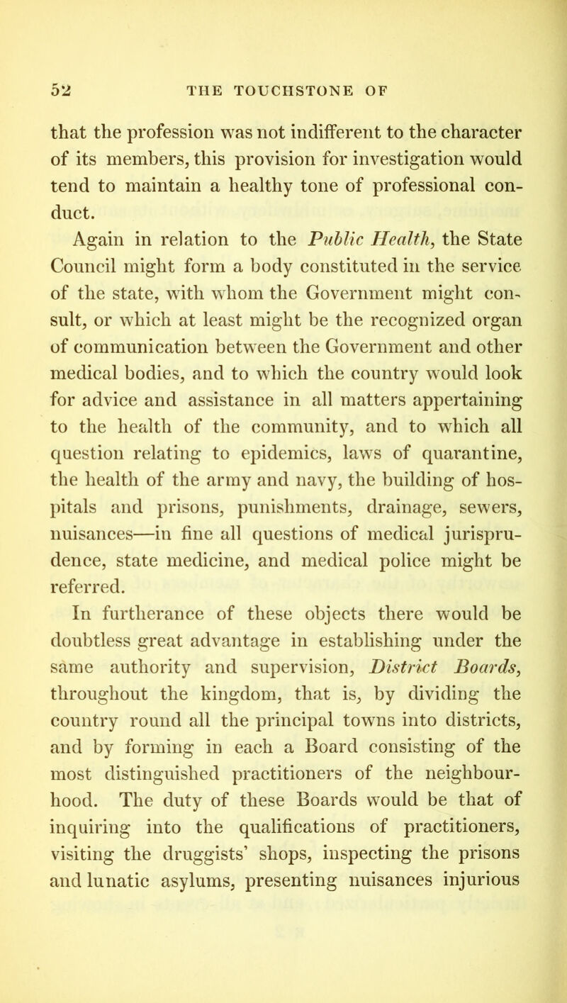 that the profession was not indifferent to the character of its members, this provision for investigation would tend to maintain a healthy tone of professional con- duct. Again in relation to the Public Health, the State Council might form a body constituted in the service of the state, with whom the Government might com suit, or which at least might be the recognized organ of communication between the Government and other medical bodies, and to which the country would look for advice and assistance in all matters appertaining to the health of the community, and to which all question relating to epidemics, laws of quarantine, the health of the army and navy, the building of hos- pitals and prisons, punishments, drainage, sewers, nuisances—in fine all questions of medical jurispru- dence, state medicine, and medical police might be referred. In furtherance of these objects there would be doubtless great advantage in establishing under the same authority and supervision, District Boards, throughout the kingdom, that is, by dividing the country round all the principal towns into districts, and by forming in each a Board consisting of the most distinguished practitioners of the neighbour- hood. The duty of these Boards would be that of inquiring into the qualifications of practitioners, visiting the druggists’ shops, inspecting the prisons and lunatic asylums, presenting nuisances injurious