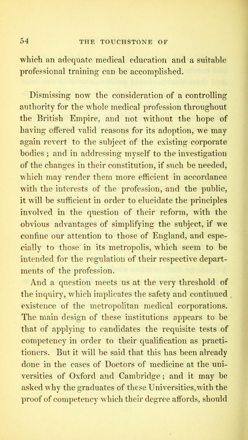 which an adequate medical education and a suitable professional training can be accomplished. Dismissing now the consideration of a controlling authority for the whole medical profession throughout the British Empire, and not without the hope of having offered valid reasons for its adoption, we may again revert to the subject of the existing corporate bodies ; and in addressing myself to the investigation of the changes in their constitution, if such be needed, which may render them more efficient in accordance w7ith the interests of the profession, and the public, it will be sufficient in order to elucidate the principles involved in the question of their reform, with the obvious advantages of simplifying the subject, if w7e confine our attention to those of England, and espe- cially to those in its metropolis, which seem to be intended for the regulation of their respective depart- ments of the profession. And a question meets us at the very threshold of the inquiry, wdiich implicates the safety and continued existence of the metropolitan medical corporations. The main design of these institutions appears to be that of applying to candidates the requisite tests of competency in order to their qualification as practi- tioners. But it will be said that this has been already done in the cases of Doctors of medicine at the uni- versities of Oxford and Cambridge; and it may be asked why the graduates of these Universities,w7ith the proof of competency which their degree affords, should