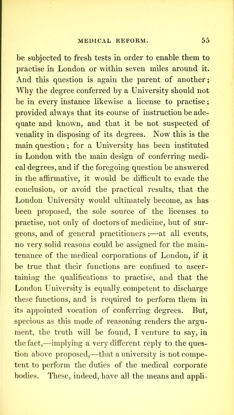 be subjected to fresh tests in order to enable them to practise in London or within seven miles around it. And this question is again the parent of another; Why the degree conferred by a University should not be in every instance likewise a license to practise; provided always that its course of instruction be ade- quate and known, and that it be not suspected of venality in disposing of its degrees. Now this is the main question; for a University has been instituted in London with the main design of conferring medi- cal degrees, and if the foregoing question be answered in the affirmative, it would be difficult to evade the conclusion, or avoid the practical results, that the London University would ultimately become, as has been proposed, the sole source of the licenses to practise, not only of doctors of medicine, but of sur- geons, and of general practitioners ;—at all events, no very solid reasons could be assigned for the main- tenance of the medical corporations of London, if it be true that their functions are confined to ascer- taining the qualifications to practise, and that the London University is equally competent to discharge these functions, and is required to perform them in its appointed vocation of conferring degrees. But, specious as this mode of reasoning renders the argu- ment, the truth will be found, I venture to say, in the fact,—implying a very different reply to the ques- tion above proposed,—that a university is not compe- tent to perform the duties of the medical corporate bodies. These, indeed, have all the means and appli-