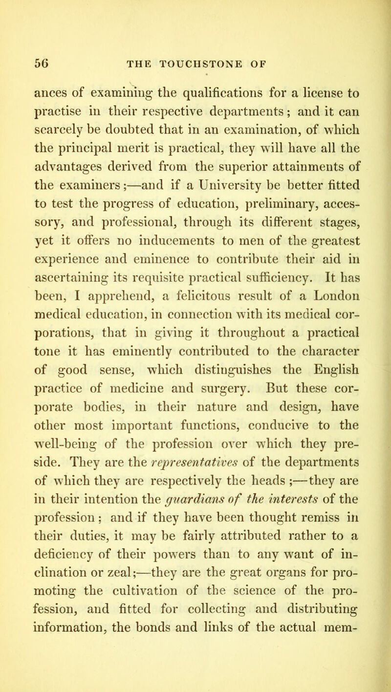 ances of examining the qualifications for a license to practise in their respective departments; and it can scarcely be doubted that in an examination, of which the principal merit is practical, they will have all the advantages derived from the superior attainments of the examiners;—and if a University be better fitted to test the progress of education, preliminary, acces- sory, and professional, through its different stages, yet it offers no inducements to men of the greatest experience and eminence to contribute their aid in ascertaining its requisite practical sufficiency. It has been, I apprehend, a felicitous result of a London medical education, in connection with its medical cor- porations, that in giving it throughout a practical tone it has eminently contributed to the character of good sense, which distinguishes the English practice of medicine and surgery. But these cor- porate bodies, in their nature and design, have other most important functions, conducive to the well-being of the profession over which they pre- side. They are the representatives of the departments of which they are respectively the heads ;—they are in their intention the guardians of the interests of the profession ; and if they have been thought remiss in their duties, it may be fairly attributed rather to a deficiency of their powers than to any want of in- clination or zeal;—they are the great organs for pro- moting the cultivation of the science of the pro- fession, and fitted for collecting and distributing information, the bonds and links of the actual mem-