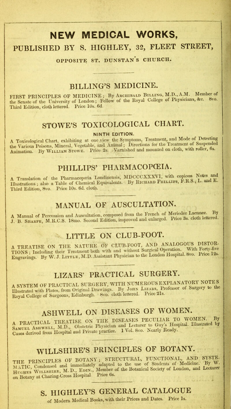 NEW MEDICAL WORKS, PUBLISHED BY S. HIGHLEY, 32, FLEET STREET, OPPOSITE ST. DUNSTAN S CHURCH. BILLING’S MEDICINE. FIRST PRINCIPLES OF MEDICINE; By Archibald Billing, M.D., A.M. Member of the Senate of the University of London; Fellow of the Royal College of Physicians, &c. 8vo. Third Edition, cloth lettered. Price 10s. 6d. STOWE’S TOXICOLOGICAL CHART. NINTH EDITION. A Toxicological Chart, exhibiting at one view the Symptoms, Treatment, and Mode of Detecting the Various Poisons, Mineral, Vegetable, and Annual; Directions lor the Treatment of Suspended Animation. By William Stowe. Price 2s. Varnished and mounted on cloth, with roller, bs. PHILLIPS’ PHARMACOPOEIA. ion of the Pharmacopoeia Londincnsis, MDCCCXXXVI, with copious Notes and s; also a Table of Chemical Equivalents. By Richard I hillips, t.R.b., L. and E. A Translation Illustrations , Third Edition, 8vo. Price 10s. 6d. cloth MANUAL OF AUSCULTATION. A Manual of Percussion und Auscultation, composed trom the 1-rench of Merieslec ^ J. B. Sharpe, M.lt.C.S. 18mo. Second Edition, improved and enlarged. 1 nee 3s. cloth lette . LITTLE ON CLUB-FOOT. A TREATISE ON THE NATURE OF CLUB-FOOT, AND ANALOGOUS DISTOR- TIONS • Including their Treatment both with and without Surgical Operation With 1 orty-five Engravings. By W. J. Little, M.D. Assistant Physician to the London Hospital. 8vo. Pnce - . LIZARS’ PRACTICAL SURGERY. A SYSTEM OF PRACTICAL SURGERY, WITH NUMEROUS EXPLANATORY NOTE S Illustrated with Plates, from Original Drawings. By John Lizars, Prolessor ol Surguy > Royal College of Surgeons, Edinburgh. 8vo. cloth lettered. I nee 21s. ASHWELL ON DISEASES OF WOMEN. a duapticAT TREATISE ON THE DISEASES PECULIAR TO WOMEN. By J ™; Ashwell M.D., Obstetric Physician and Lecturer to Guy’s Hospital. Illustrated by S derfvSIom Hospitd and Private practice. 1 Vol. 8vo. Nearly Ready. WILLSHIRE’S PRINCIPLES OF BOTANY. THF PRINCIPLES OF BOTANY ; STRUCTURAL, FUNCTIONAL AND SYSTE- IiHTTf^ Condensed and immediately adapted to the use of Students of Medicine By W. Hughes Wti.lshire, M.D., Edin., Member of the Botanical Society ot London, and Lecturer on Botany at Cliaring-Cross Hospital. Price 6s. S. HIGHLEY’S GENERAL CATALOGUE of Modern Medical Books, with their Prices and Dates. Price Is.