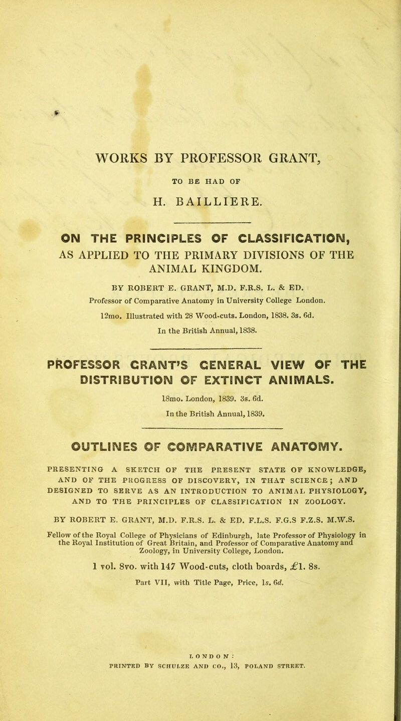 WORKS BY PROFESSOR GRANT, TO BE HAD OF H. BAILLIERE. ON THE PRINCIPLES OF CLASSIFICATION, AS APPLIED TO THE PRIMARY DIVISIONS OF THE ANIMAL KINGDOM. BY ROBERT E. GRANT, M.D. F.R.S. L. & ED. Professor of Comparative Anatomy in University College London. 12mo. Illustrated with 28 Wood-cuts. London, 1838. 3s. 6d. In the British Annual, 1838. PROFESSOR GRANT’S GENERAL VIEW OF THE DISTRIBUTION OF EXTINCT ANIMALS. 18mo. London, 1839. 3s. 6d. In the British Annual, 1839. OUTLINES OF COMPARATIVE ANATOMY. PRESENTING A SKETCH OF THE PRESENT STATE OF KNOWLEDGE, AND OF THE PROGRESS OF DISCOVERY, IN THAT SCIENCE; AND DESIGNED TO SERVE AS AN INTRODUCTION TO ANIMAL PHYSIOLOGY, AND TO THE PRINCIPLES OF CLASSIFICATION IN ZOOLOGY. BY ROBERT E. GRANT, M.D. F.R.S. L. & ED. F.L.S. F.G.S F.Z.S. M.W.S. Fellow of the Royal College of Physicians of Edinburgh, late Professor of Physiology in the Royal Institution of Great Britain, and Professor of Comparative Anatomy and Zoology, in University College, London. 1 vol. 8vo. with 147 Wood-cuts, cloth boards, £l. 8s. Part VII, with Title Page, Price, Is. 6c?. LONDON-: PRINTED BY SCHULZE AND CO,, 13, POLAND STREET.