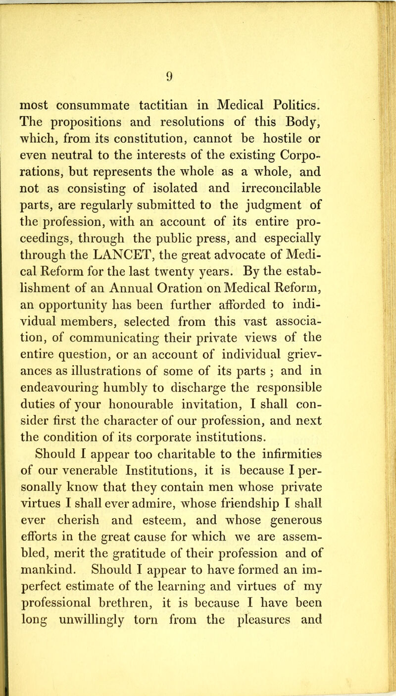 most consummate tactitian in Medical Politics. The propositions and resolutions of this Body, which, from its constitution, cannot be hostile or even neutral to the interests of the existing Corpo- rations, but represents the whole as a whole, and not as consisting of isolated and irreconcilable parts, are regularly submitted to the judgment of the profession, with an account of its entire pro- ceedings, through the public press, and especially through the LANCET, the great advocate of Medi- cal Reform for the last twenty years. By the estab- lishment of an Annual Oration on Medical Reform, an opportunity has been further afforded to indi- vidual members, selected from this vast associa- tion, of communicating their private views of the entire question, or an account of individual griev- ances as illustrations of some of its parts ; and in endeavouring humbly to discharge the responsible duties of your honourable invitation, I shall con- sider first the character of our profession, and next the condition of its corporate institutions. Should I appear too charitable to the infirmities of our venerable Institutions, it is because I per- sonally know that they contain men whose private virtues I shall ever admire, whose friendship I shall ever cherish and esteem, and whose generous efforts in the great cause for which we are assem- bled, merit the gratitude of their profession and of mankind. Should I appear to have formed an im- perfect estimate of the learning and virtues of my professional brethren, it is because I have been long unwillingly torn from the pleasures and