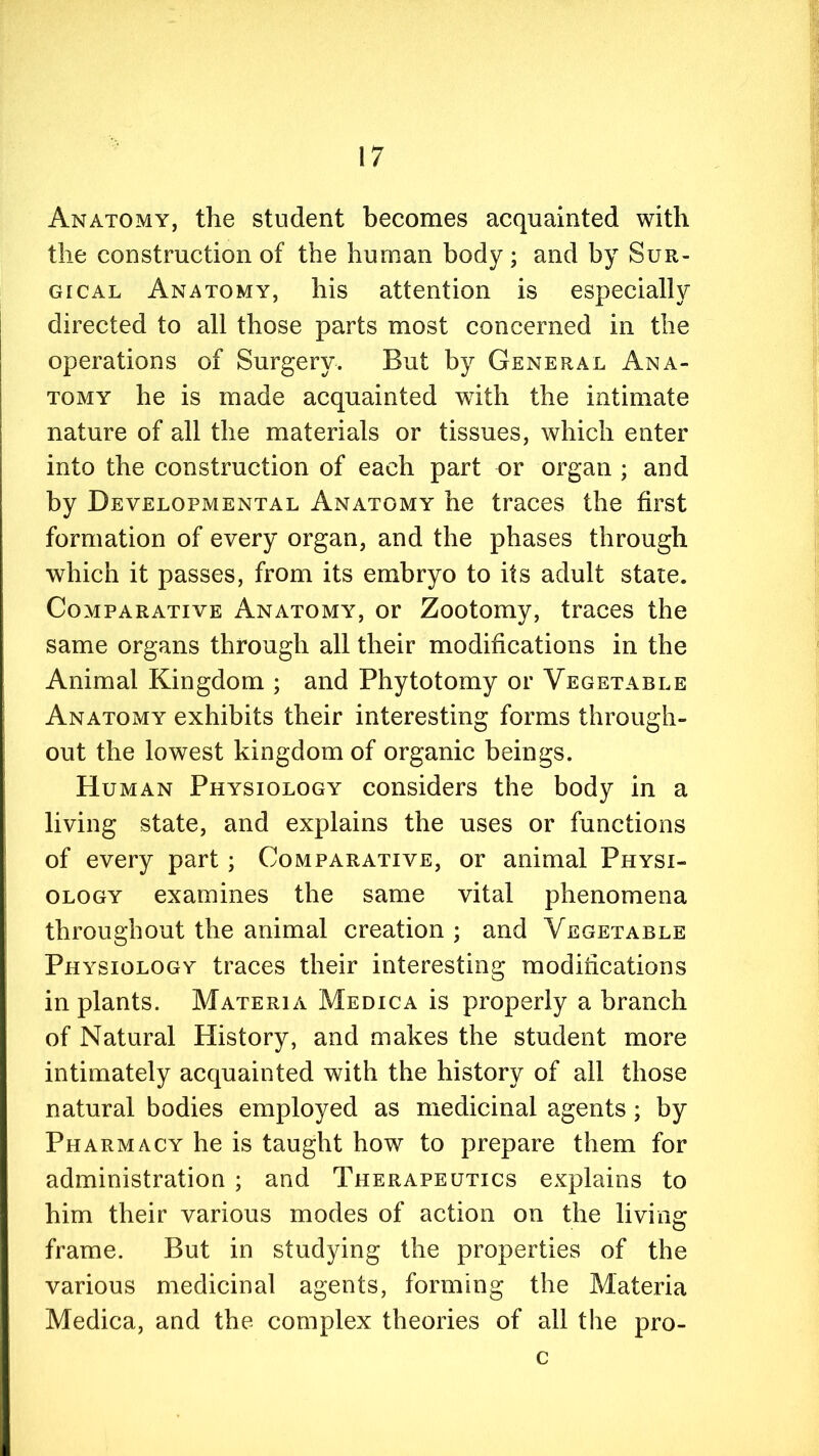 Anatomy, the student becomes acquainted with the construction of the human body; and by Sur- gical Anatomy, his attention is especially directed to all those parts most concerned in the operations of Surgery. But by General Ana- tomy he is made acquainted with the intimate nature of all the materials or tissues, which enter into the construction of each part or organ ; and by Developmental Anatomy he traces the first formation of every organ, and the phases through which it passes, from its embryo to its adult stare. Comparative Anatomy, or Zootomy, traces the same organs through all their modifications in the Animal Kingdom ; and Phytotomy or Vegetable Anatomy exhibits their interesting forms through- out the lowest kingdom of organic beings. Human Physiology considers the body in a living state, and explains the uses or functions of every part; Comparative, or animal Physi- ology examines the same vital phenomena throughout the animal creation ; and Vegetable Physiology traces their interesting modihcations in plants. Materia Medica is properly a branch of Natural History, and makes the student more intimately acquainted with the history of all those natural bodies employed as medicinal agents ; by Pharmacy he is taught how to prepare them for administration ; and Therapeutics explains to him their various modes of action on the living frame. But in studying the properties of the various medicinal agents, forming the Materia Medica, and the complex theories of all the pro- c