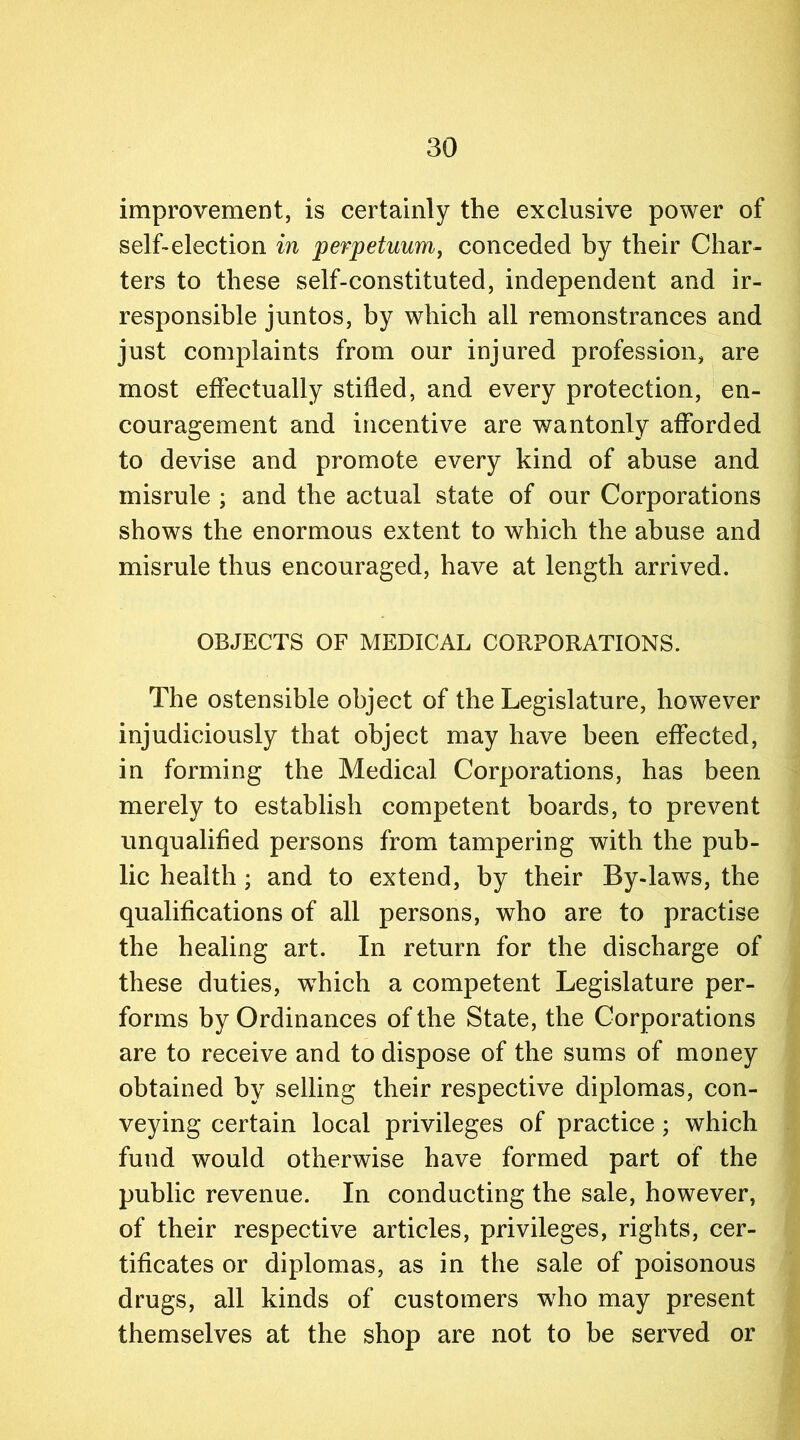 improvement, is certainly the exclusive power of self-election in perpetuum, conceded by their Char- ters to these self-constituted, independent and ir- responsible juntos, by which all remonstrances and just complaints from our injured profession, are most effectually stifled, and every protection, en- couragement and incentive are wantonly afforded to devise and promote every kind of abuse and misrule ; and the actual state of our Corporations shows the enormous extent to which the abuse and misrule thus encouraged, have at length arrived. OBJECTS OF MEDICAL CORPORATIONS. The ostensible object of the Legislature, however injudiciously that object may have been effected, in forming the Medical Corporations, has been merely to establish competent boards, to prevent unqualified persons from tampering with the pub- lic health; and to extend, by their By-laws, the qualifications of all persons, who are to practise the healing art. In return for the discharge of these duties, which a competent Legislature per- forms by Ordinances of the State, the Corporations are to receive and to dispose of the sums of money obtained by selling their respective diplomas, con- veying certain local privileges of practice ; which fund would otherwise have formed part of the public revenue. In conducting the sale, however, of their respective articles, privileges, rights, cer- tificates or diplomas, as in the sale of poisonous drugs, all kinds of customers wrho may present themselves at the shop are not to be served or