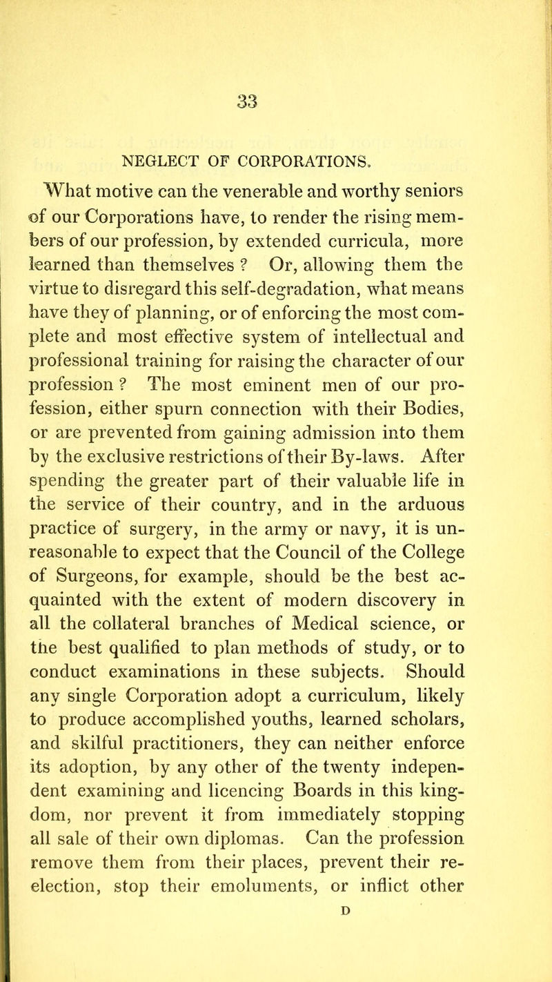 NEGLECT OF CORPORATIONS, What motive can the venerable and worthy seniors of our Corporations have, to render the rising mem- bers of our profession, by extended curricula, more learned than themselves ? Or, allowing them the virtue to disregard this self-degradation, what means have they of planning, or of enforcing the most com- plete and most effective system of intellectual and professional training for raising the character of our profession ? The most eminent men of our pro- fession, either spurn connection with their Bodies, or are prevented from gaining admission into them by the exclusive restrictions of their By-laws. After spending the greater part of their valuable life in the service of their country, and in the arduous practice of surgery, in the army or navy, it is un- reasonable to expect that the Council of the College of Surgeons, for example, should be the best ac- quainted with the extent of modem discovery in all the collateral branches of Medical science, or tlie best qualified to plan methods of study, or to conduct examinations in these subjects. Should any single Corporation adopt a curriculum, likely to produce accomplished youths, learned scholars, and skilful practitioners, they can neither enforce its adoption, by any other of the twenty indepen- dent examining and licencing Boards in this king- dom, nor prevent it from immediately stopping all sale of their own diplomas. Can the profession remove them from their places, prevent their re- election, stop their emoluments, or inflict other D