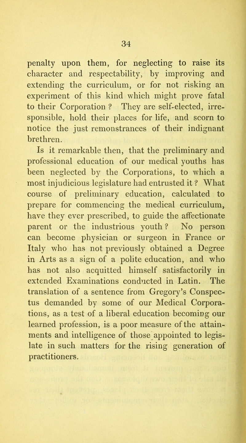 penalty upon them, for neglecting to raise its character and respectability, by improving and extending the curriculum, or for not risking an experiment of this kind which might prove fatal to their Corporation ? They are self-elected, irre- sponsible, hold their places for life, and scorn to notice the just remonstrances of their indignant brethren. Is it remarkable then, that the preliminary and professional education of our medical youths has been neglected by the Corporations, to which a most injudicious legislature had entrusted it ? What course of preliminary education, calculated to prepare for commencing the medical curriculum, have they ever prescribed, to guide the affectionate parent or the industrious youth ? No person can become physician or surgeon in France or Italy who has not previously obtained a Degree in Arts as a sign of a polite education, and who has not also acquitted himself satisfactorily in extended Examinations conducted in Latin. The translation of a sentence from Gregory’s Conspec- tus demanded by some of our Medical Corpora- tions, as a test of a liberal education becoming our learned profession, is a poor measure of the attain- ments and intelligence of those appointed to legis- late in such matters for the rising generation of practitioners.