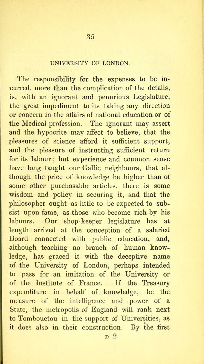 UNIVERSITY OF LONDON. The responsibility for the expenses to be in- curred, more than the complication of the details, is, with an ignorant and penurious Legislature, the great impediment to its taking any direction or concern in the affairs of national education or of the Medical profession. The ignorant may assert and the hypocrite may affect to believe, that the pleasures of science afford it sufficient support, and the pleasure of instructing sufficient return for its labour; but experience and common sense have long taught our Gallic neighbours, that al- though the price of knowledge be higher than of some other purchasable articles, there is some wisdom and policy in securing it, and that the philosopher ought as little to be expected to sub- sist upon fame, as those who become rich by his labours. Our shop-keeper legislature has at length arrived at the conception of a salaried Board connected with public education, and, although teaching no branch of human know- ledge, has graced it with the deceptive name of the University of London, perhaps intended to pass for an imitation of the University or of the Institute of France. If the Treasury expenditure in behalf of knowledge, be the measure of the intelligence and power of a State, the metropolis of England will rank next to Tombouctou in the support of Universities, as it does also in their construction. By the first d 2