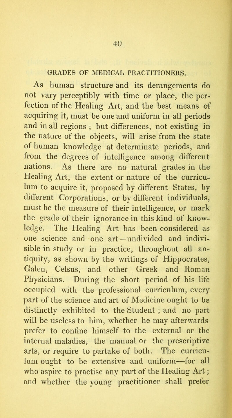 GRADES OF MEDICAL PRACTITIONERS. As human structure and its derangements do not vary perceptibly with time or place, the per- fection of the Healing Art, and the best means of acquiring it, must be one and uniform in all periods and in all regions ; but differences, not existing in the nature of the objects, will arise from the state of human knowledge at determinate periods, and from the degrees of intelligence among different nations. As there are no natural grades in the Healing Art, the extent or nature of the curricu- lum to acquire it, proposed by different States, by different Corporations, or by different individuals, must be the measure of their intelligence, or mark the grade of their ignorance in this kind of know- ledge. The Healing Art has been considered as one science and one art— undivided and indivi- sible in study or in practice, throughout all an- tiquity, as shown by the writings of Hippocrates, Galen, Celsus, and other Greek and Roman Physicians. During the short period of his life occupied with the professional curriculum, every part of the science and art of Medicine ought to be distinctly exhibited to the Student ; and no part will be useless to him, whether he may afterwards prefer to confine himself to the external or the internal maladies, the manual or the prescriptive arts, or require to partake of both. The curricu- lum ought to be extensive and uniform—for all who aspire to practise any part of the Healing Art; and whether the young practitioner shall prefer