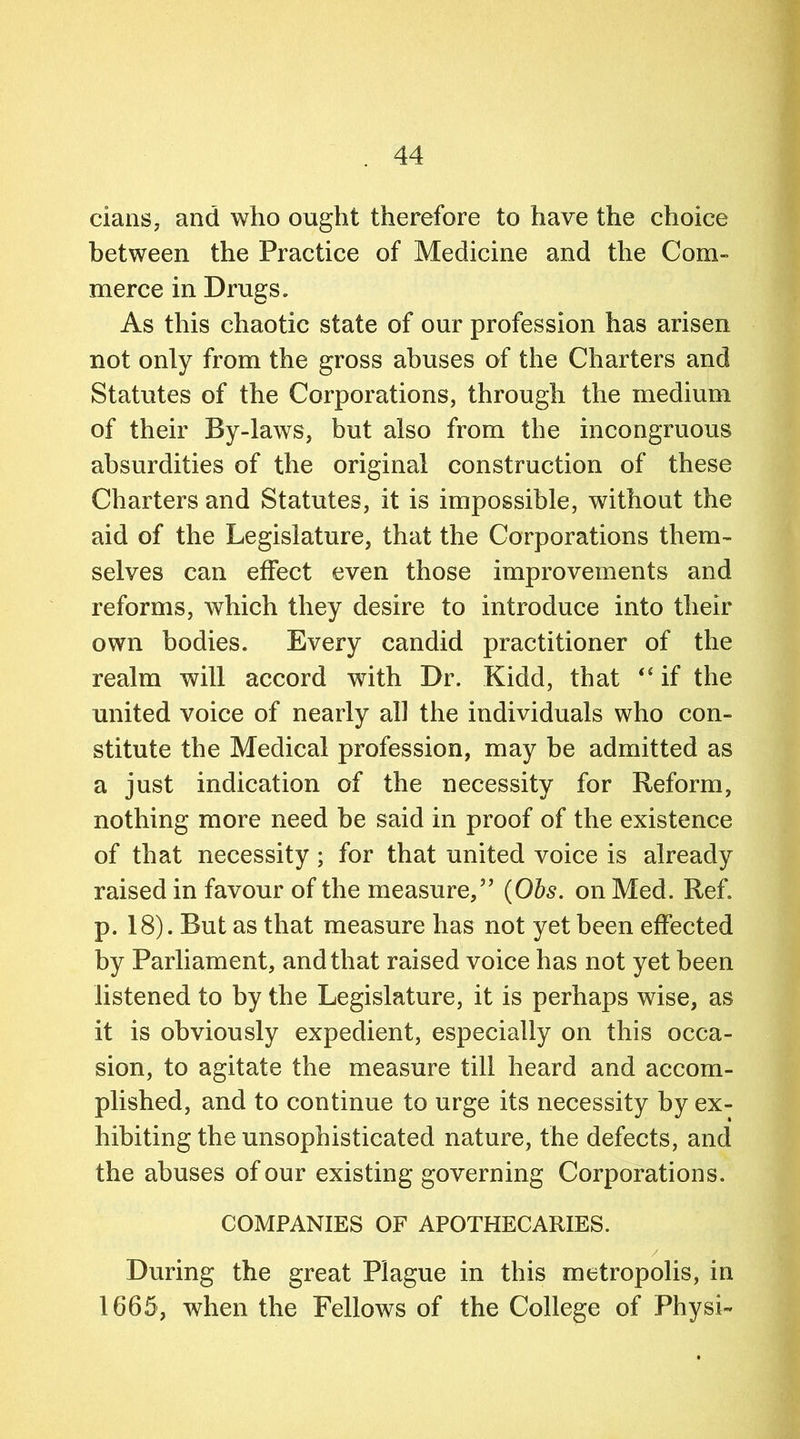 clans, and who ought therefore to have the choice between the Practice of Medicine and the Com- merce in Drugs. As this chaotic state of our profession has arisen not only from the gross abuses of the Charters and Statutes of the Corporations, through the medium of their By-laws, but also from the incongruous absurdities of the original construction of these Charters and Statutes, it is impossible, without the aid of the Legislature, that the Corporations them- selves can effect even those improvements and reforms, which they desire to introduce into their own bodies. Every candid practitioner of the realm will accord with Dr. Kidd, that “ if the united voice of nearly all the individuals who con- stitute the Medical profession, may be admitted as a just indication of the necessity for Reform, nothing more need be said in proof of the existence of that necessity ; for that united voice is already raised in favour of the measure/’ (Obs. on Med. Ref. p. 18). But as that measure has not yet been effected by Parliament, and that raised voice has not yet been listened to by the Legislature, it is perhaps wise, as it is obviously expedient, especially on this occa- sion, to agitate the measure till heard and accom- plished, and to continue to urge its necessity by ex- hibiting the unsophisticated nature, the defects, and the abuses of our existing governing Corporations. COMPANIES OF APOTHECARIES. / During the great Plague in this metropolis, in 1665, when the Fellows of the College of Physi-