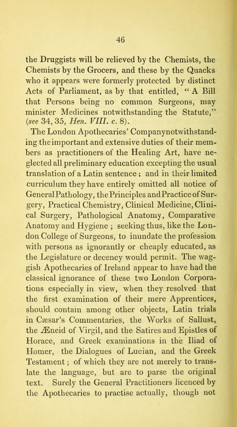 the Druggists will be relieved by the Chemists, the Chemists by the Grocers, and these by the Quacks who it appears were formerly protected by distinct Acts of Parliament, as by that entitled, “ A Bill that Persons being no common Surgeons, may minister Medicines notwithstanding the Statute,” {see 34, 35, Hen. VIII. c. 8). The London Apothecaries’ Companynotwithstand- ing the important and extensive duties of their mem- bers as practitioners of the Healing Art, have ne- glected all preliminary education excepting the usual translation of a Latin sentence ; and in their limited curriculum they have entirely omitted all notice of General Pathology, the Principles andPractice of Sur- gery, Practical Chemistry, Clinical Medicine, Clini- cal Surgery, Pathological Anatomy, Comparative Anatomy and Hygiene ; seeking thus, like the Lon- don College of Surgeons, to inundate the profession with persons as ignorantly or cheaply educated, as the Legislature or decency would permit. The wag- gish Apothecaries of Ireland appear to have had the classical ignorance of these two London Corpora- tions especially in view, when they resolved that the first examination of their mere Apprentices, should contain among other objects, Latin trials in Caesar’s Commentaries, the Works of Sallust, the iEneid of Virgil, and the Satires and Epistles of Horace, and Greek examinations in the Iliad of Homer, the Dialogues of Lucian, and the Greek Testament; of which they are not merely to trans- late the language, but are to parse the original text. Surely the General Practitioners licenced by the Apothecaries to practise actually, though not