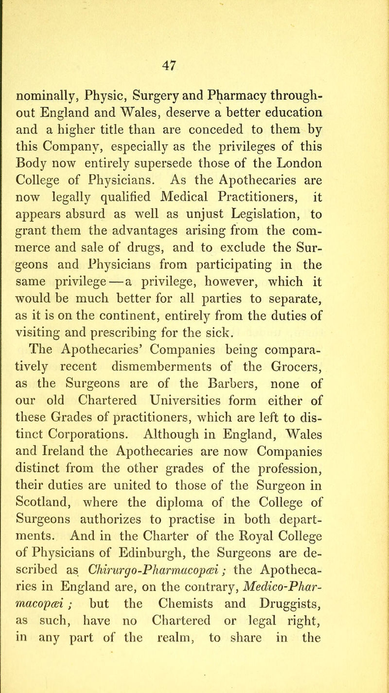 nominally, Physic, Surgery and Pharmacy through- out England and Wales, deserve a better education and a higher title than are conceded to them by this Company, especially as the privileges of this Body now entirely supersede those of the London College of Physicians. As the Apothecaries are now legally qualified Medical Practitioners, it appears absurd as well as unjust Legislation, to grant them the advantages arising from the com- merce and sale of drugs, and to exclude the Sur- geons and Physicians from participating in the same privilege—a privilege, however, which it would be much better for all parties to separate, as it is on the continent, entirely from the duties of visiting and prescribing for the sick. The Apothecaries’ Companies being compara- tively recent dismemberments of the Grocers, as the Surgeons are of the Barbers, none of our old Chartered Universities form either of these Grades of practitioners, which are left to dis- tinct Corporations. Although in England, Wales and Ireland the Apothecaries are now Companies distinct from the other grades of the profession, their duties are united to those of the Surgeon in Scotland, where the diploma of the College of Surgeons authorizes to practise in both depart- ments. And in the Charter of the Royal College of Physicians of Edinburgh, the Surgeons are de- scribed as Chirurgo-Pharmacopai; the Apotheca- ries in England are, on the contrary, Medico-Phar- macopcei ; but the Chemists and Druggists, as such, have no Chartered or legal right, in any part of the realm, to share in the