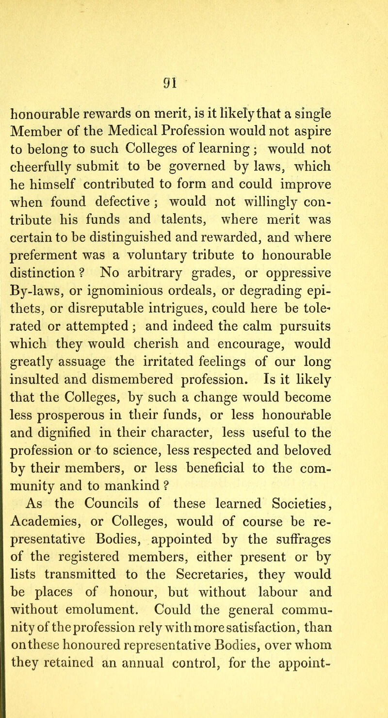 honourable rewards on merit, is it likely that a single Member of the Medical Profession would not aspire to belong to such Colleges of learning ; would not cheerfully submit to be governed by laws, which he himself contributed to form and could improve when found defective ; would not willingly con- tribute his funds and talents, where merit was certain to be distinguished and rewarded, and where preferment was a voluntary tribute to honourable distinction ? No arbitrary grades, or oppressive By-laws, or ignominious ordeals, or degrading epi- thets, or disreputable intrigues, could here be tole- rated or attempted ; and indeed the calm pursuits which they would cherish and encourage, would greatly assuage the irritated feelings of our long insulted and dismembered profession. Is it likely that the Colleges, by such a change would become less prosperous in their funds, or less honourable and dignified in their character, less useful to the profession or to science, less respected and beloved by their members, or less beneficial to the com- munity and to mankind ? As the Councils of these learned Societies, Academies, or Colleges, would of course be re- presentative Bodies, appointed by the suffrages of the registered members, either present or by lists transmitted to the Secretaries, they would be places of honour, but without labour and without emolument. Could the general commu- nity of the profession rely with more satisfaction, than on these honoured representative Bodies, over whom they retained an annual control, for the appoint-