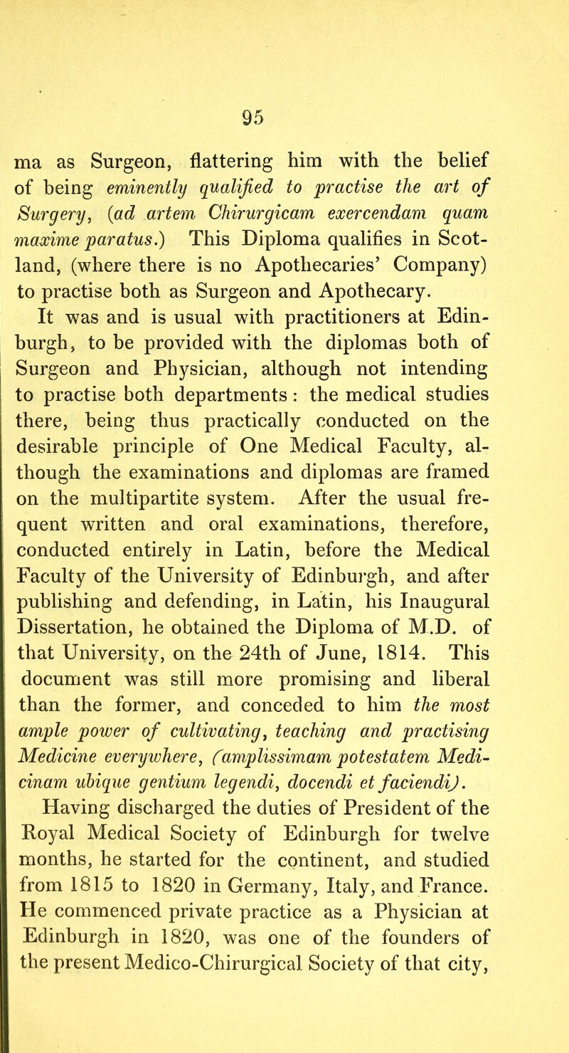 ma as Surgeon, flattering him with the belief of being eminently qualified to practise the art of Surgery, (ad artem Chirurgicam exercendam quam maxime paratus.) This Diploma qualifies in Scot- land, (where there is no Apothecaries’ Company) to practise both as Surgeon and Apothecary. It was and is usual with practitioners at Edin- burgh, to be provided with the diplomas both of Surgeon and Physician, although not intending to practise both departments: the medical studies there, being thus practically conducted on the desirable principle of One Medical Faculty, al- though the examinations and diplomas are framed on the multipartite system. After the usual fre- quent written and oral examinations, therefore, conducted entirely in Latin, before the Medical Faculty of the University of Edinburgh, and after publishing and defending, in Latin, his Inaugural Dissertation, he obtained the Diploma of M.D. of that University, on the 24th of June, 1814. This document was still more promising and liberal than the former, and conceded to him the most ample power of cultivating, teaching and practising Medicine everywhere, (amplissimam potestatem Medi- cinam ubique gentium legendi, docendi et faciendij. Having discharged the duties of President of the Royal Medical Society of Edinburgh for twelve months, he started for the continent, and studied from 1815 to 1820 in Germany, Italy, and France. He commenced private practice as a Physician at Edinburgh in 1820, was one of the founders of the present Medico-Chirurgical Society of that city,